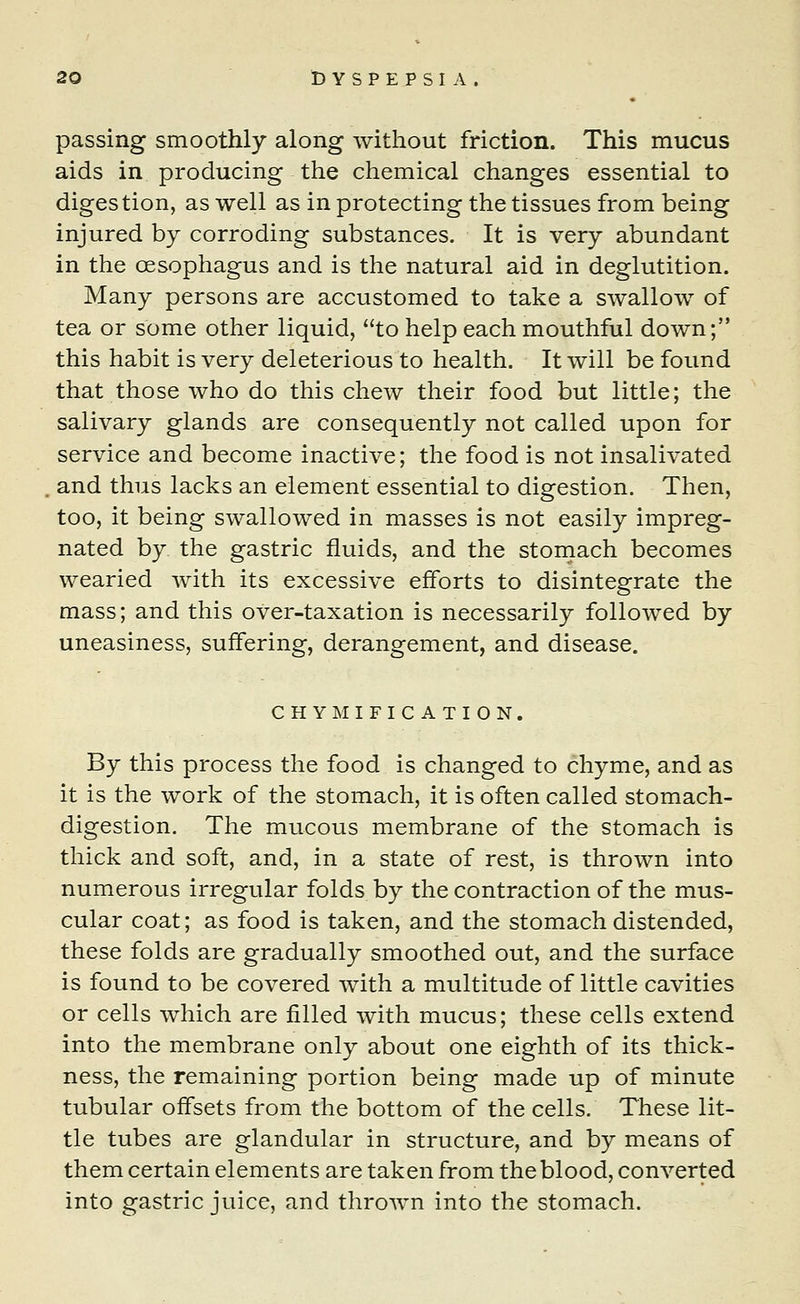 passing smoothly along without friction. This mucus aids in producing the chemical changes essential to digestion, as well as in protecting the tissues from being injured by corroding substances. It is very abundant in the oesophagus and is the natural aid in deglutition. Many persons are accustomed to take a swallow of tea or some other liquid, to help each mouthful down; this habit is very deleterious to health. It will be found that those who do this chew their food but little; the salivary glands are consequently not called upon for service and become inactive; the food is not insalivated . and thus lacks an element essential to digestion. Then, too, it being swallowed in masses is not easily impreg- nated by the gastric fluids, and the stomach becomes wearied with its excessive efforts to disintegrate the mass; and this over-taxation is necessarily followed by uneasiness, suffering, derangement, and disease. CHYMIFICATION. By this process the food is changed to chyme, and as it is the work of the stomach, it is often called stomach- digestion. The mucous membrane of the stomach is thick and soft, and, in a state of rest, is thrown into numerous irregular folds by the contraction of the mus- cular coat; as food is taken, and the stomach distended, these folds are gradually smoothed out, and the surface is found to be covered with a multitude of little cavities or cells which are filled with mucus; these cells extend into the membrane only about one eighth of its thick- ness, the remaining portion being made up of minute tubular offsets from the bottom of the cells. These lit- tle tubes are glandular in structure, and by means of them certain elements are taken from the blood, converted into gastric juice, and thrown into the stomach.