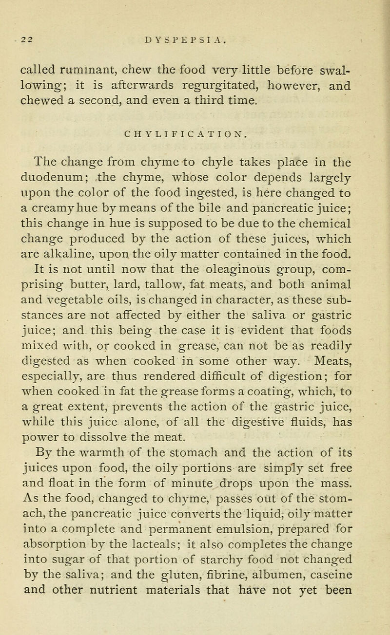 called ruminant, chew the food very little before swal- lowing; it is afterwards regurgitated, however, and chewed a second, and even a third time. CHYLIFICATION. The change from chyme -to chyle takes place in the duodenum; the chyme, whose color depends largely upon the color of the food ingested, is here changed to a creamy hue by means of the bile and pancreatic juice; this change in hue is supposed to be due to the chemical change produced by the action of these juices, which are alkaline, upon the oily matter contained in the food. It is not until now that the oleaginous group, com- prising butter, lard, tallow, fat meats, and both animal and vegetable oils, is changed in character, as these sub- stances are not affected by either the saliva or gastric juice; and this being the case it is evident that foods mixed with, or cooked in grease, can not be as readily digested as when cooked in some other way. Meats, especially, are thus rendered difficult of digestion; for when cooked in fat the grease forms a coating, which, to a great extent, prevents the action of the gastric juice, while this juice alone, of all the digestive fluids, has power to dissolve the meat. By the warmth of the stomach and the action of its juices upon food, the oily portions are simply set free and float in the form of minute drops upon the mass. As the food, changed to chyme, passes out of the stom- ach, the pancreatic juice converts the liquid, oily matter into a complete and permanent emulsion, prepared for absorption by the lacteals; it also completes the change into sugar of that portion of starchy food not changed by the saliva; and the gluten, fibrine, albumen, caseine and other nutrient materials that have not yet been