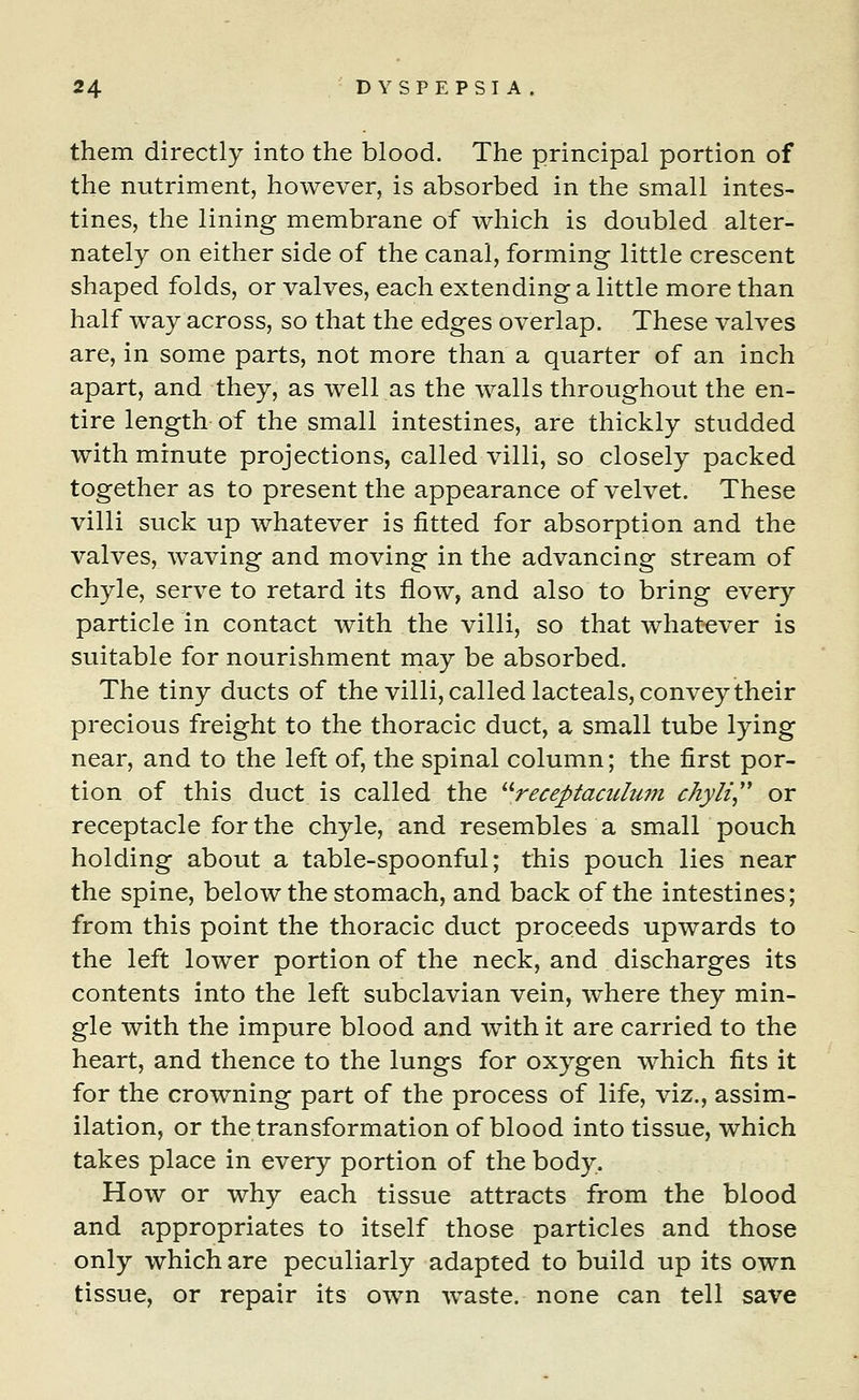 them directly into the blood. The principal portion of the nutriment, however, is absorbed in the small intes- tines, the lining membrane of which is doubled alter- nately on either side of the canal, forming little crescent shaped folds, or valves, each extending a little more than half way across, so that the edges overlap. These valves are, in some parts, not more than a quarter of an inch apart, and they, as well as the walls throughout the en- tire length of the small intestines, are thickly studded with minute projections, called villi, so closely packed together as to present the appearance of velvet. These villi suck up whatever is fitted for absorption and the valves, waving and moving in the advancing stream of chyle, serve to retard its flow, and also to bring every particle in contact with the villi, so that whatever is suitable for nourishment may be absorbed. The tiny ducts of the villi, called lacteals, convey their precious freight to the thoracic duct, a small tube lying near, and to the left of, the spinal column; the first por- tion of this duct is called the receptaculum chyli or receptacle for the chyle, and resembles a small pouch holding about a table-spoonful; this pouch lies near the spine, below the stomach, and back of the intestines; from this point the thoracic duct proceeds upwards to the left lower portion of the neck, and discharges its contents into the left subclavian vein, where they min- gle with the impure blood and with it are carried to the heart, and thence to the lungs for oxygen which fits it for the crowning part of the process of life, viz., assim- ilation, or the transformation of blood into tissue, which takes place in every portion of the body. How or why each tissue attracts from the blood and appropriates to itself those particles and those only which are peculiarly adapted to build up its own tissue, or repair its own waste, none can tell save