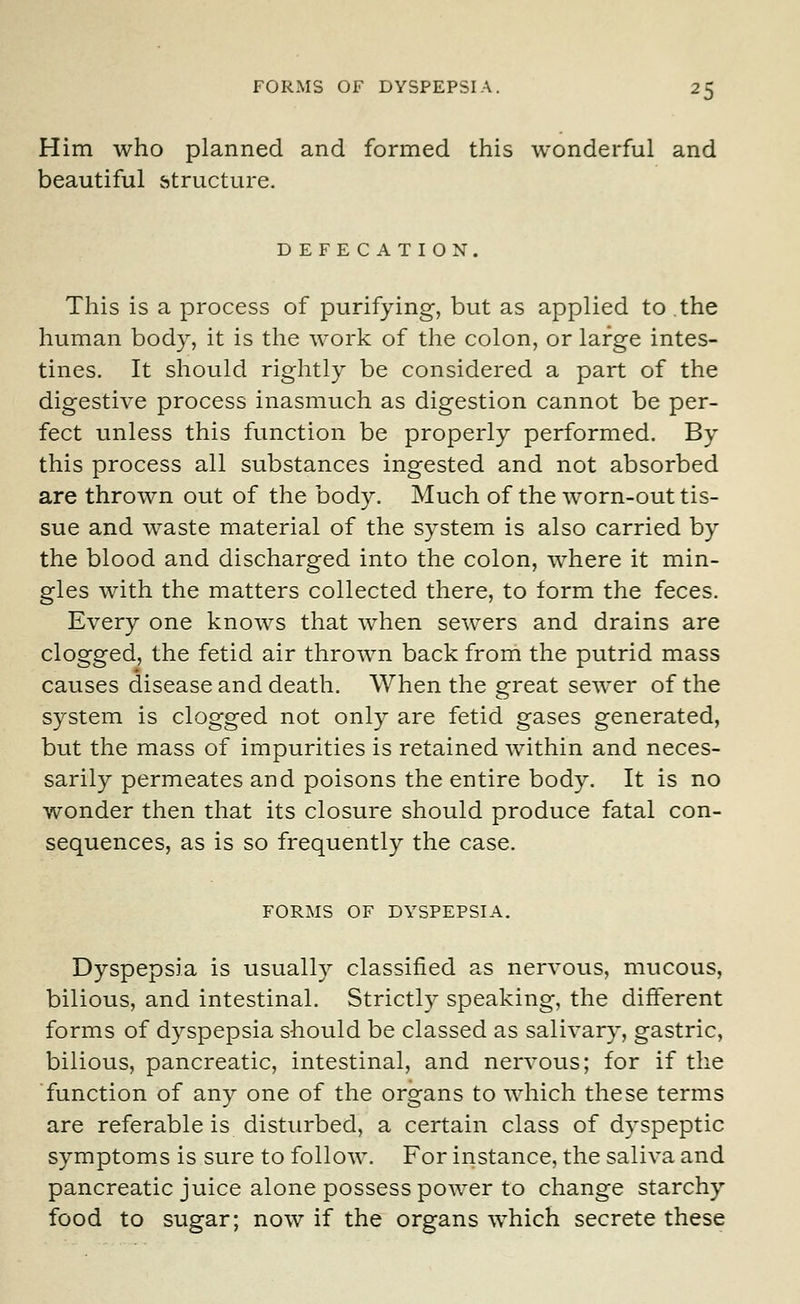 Him who planned and formed this wonderful and beautiful structure. DEFECATION. This is a process of purifying, but as applied to the human body, it is the work of the colon, or large intes- tines. It should rightly be considered a part of the digestive process inasmuch as digestion cannot be per- fect unless this function be properly performed. By this process all substances ingested and not absorbed are thrown out of the body. Much of the worn-out tis- sue and waste material of the system is also carried by the blood and discharged into the colon, where it min- gles with the matters collected there, to form the feces. Every one knows that when sewers and drains are clogged, the fetid air thrown back from the putrid mass causes disease and death. When the great sewer of the system is clogged not only are fetid gases generated, but the mass of impurities is retained within and neces- sarily permeates and poisons the entire body. It is no wonder then that its closure should produce fatal con- sequences, as is so frequently the case. FORMS OF DYSPEPSIA. Dyspepsia is usually classified as nervous, mucous, bilious, and intestinal. Strictly speaking, the different forms of dyspepsia should be classed as salivary, gastric, bilious, pancreatic, intestinal, and nervous; for if the function of any one of the organs to which these terms are referable is disturbed, a certain class of dyspeptic symptoms is sure to follow. For instance, the saliva and pancreatic juice alone possess power to change starchy food to sugar; now if the organs which secrete these