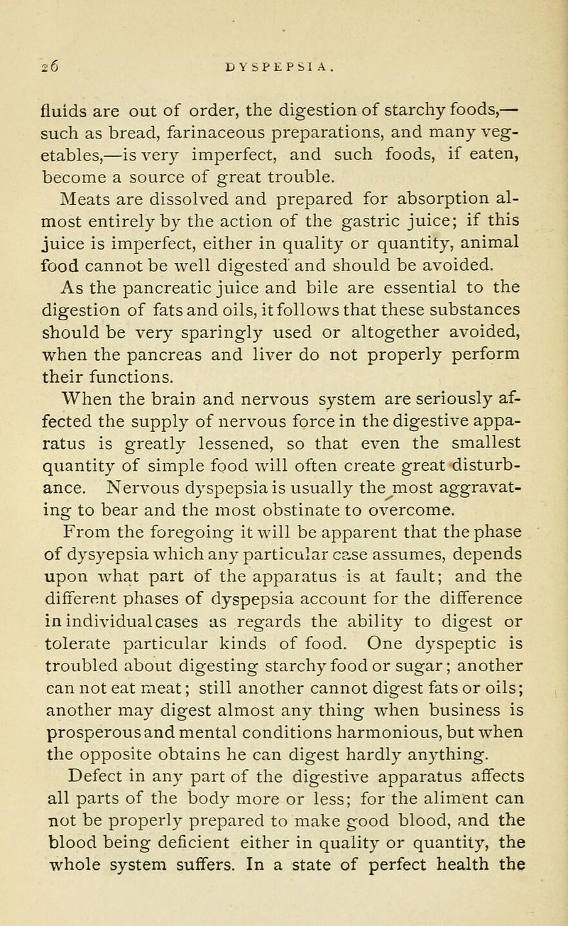 20 D YSPEPSI A . fluids are out of order, the digestion of starchy foods,— such as bread, farinaceous preparations, and many veg- etables,—is very imperfect, and such foods, if eaten, become a source of great trouble. Meats are dissolved and prepared for absorption al- most entirely by the action of the gastric juice; if this juice is imperfect, either in quality or quantity, animal food cannot be well digested and should be avoided. As the pancreatic juice and bile are essential to the digestion of fats and oils, it follows that these substances should be very sparingly used or altogether avoided, when the pancreas and liver do not properly perform their functions. When the brain and nervous system are seriously af- fected the supply of nervous force in the digestive appa- ratus is greatly lessened, so that even the smallest quantity of simple food will often create great disturb- ance. Nervous dyspepsia is usually the most aggravat- ing to bear and the most obstinate to overcome. From the foregoing it will be apparent that the phase of dysyepsia which any particular case assumes, depends upon what part of the apparatuses at fault; and the different phases of dyspepsia account for the difference in individual cases as regards the ability to digest or tolerate particular kinds of food. One dyspeptic is troubled about digesting starchy food or sugar; another can not eat meat; still another cannot digest fats or oils; another may digest almost any thing when business is prosperous and mental conditions harmonious, but when the opposite obtains he can digest hardly anything. Defect in any part of the digestive apparatus affects all parts of the body more or less; for the aliment can not be properly prepared to make good blood, and the blood being deficient either in quality or quantity, the whole system suffers. In a state of perfect health the