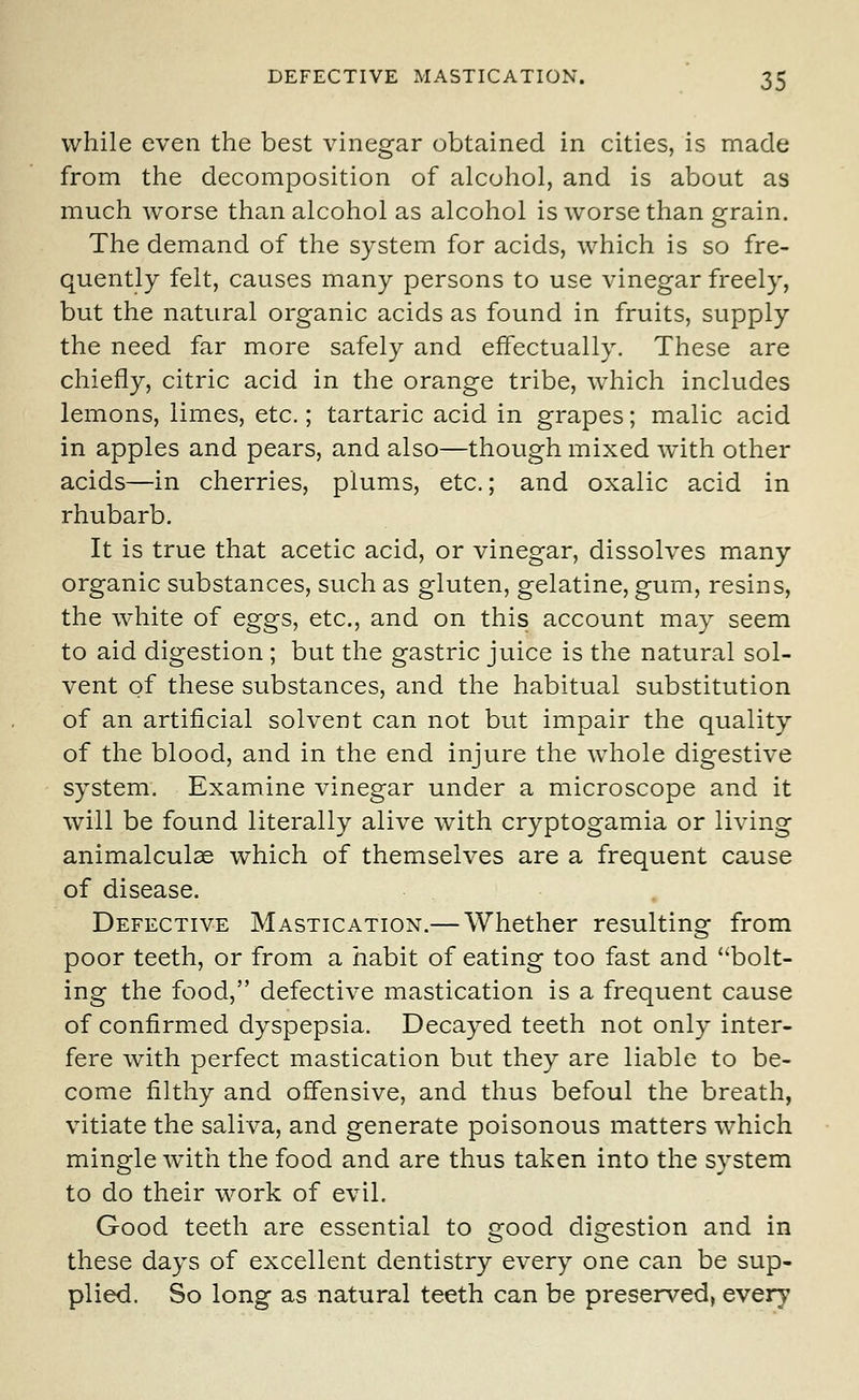 while even the best vinegar obtained in cities, is made from the decomposition of alcohol, and is about as much worse than alcohol as alcohol is worse than grain. The demand of the system for acids, which is so fre- quently felt, causes many persons to use vinegar freely, but the natural organic acids as found in fruits, supply the need far more safely and effectually. These are chiefly, citric acid in the orange tribe, which includes lemons, limes, etc.; tartaric acid in grapes; malic acid in apples and pears, and also—though mixed with other acids—in cherries, plums, etc.; and oxalic acid in rhubarb. It is true that acetic acid, or vinegar, dissolves many organic substances, such as gluten, gelatine, gum, resins, the white of eggs, etc., and on this account may seem to aid digestion ; but the gastric juice is the natural sol- vent of these substances, and the habitual substitution of an artificial solvent can not but impair the quality of the blood, and in the end injure the whole digestive system. Examine vinegar under a microscope and it will be found literally alive with cryptogamia or living animalculae which of themselves are a frequent cause of disease. Defective Mastication.— Whether resulting from poor teeth, or from a habit of eating too fast and bolt- ing the food, defective mastication is a frequent cause of confirmed dyspepsia. Decayed teeth not only inter- fere with perfect mastication but they are liable to be- come filthy and offensive, and thus befoul the breath, vitiate the saliva, and generate poisonous matters which mingle with the food and are thus taken into the system to do their work of evil. Good teeth are essential to good digestion and in these days of excellent dentistry every one can be sup- plied. So long as natural teeth can be preserved, every