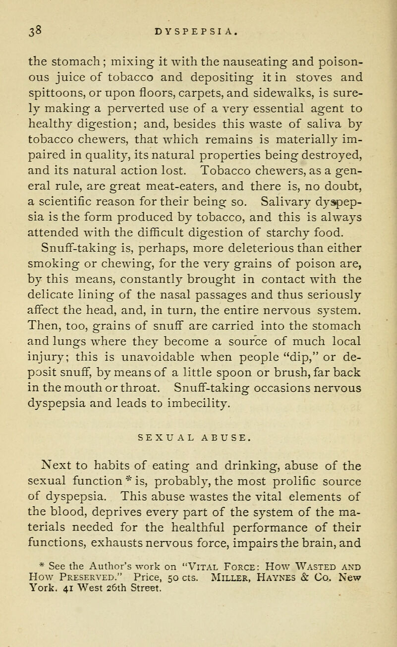 the stomach ; mixing it with the nauseating and poison- ous juice of tobacco and depositing it in stoves and spittoons, or upon floors, carpets, and sidewalks, is sure- ly making a perverted use of a very essential agent to healthy digestion; and, besides this waste of saliva by tobacco chewers, that which remains is materially im- paired in quality, its natural properties being destroyed, and its natural action lost. Tobacco chewers, as a gen- eral rule, are great meat-eaters, and there is, no doubt, a scientific reason for their being so. Salivary dyspep- sia is the form produced by tobacco, and this is always attended with the difficult digestion of starchy food. Snuff-taking is, perhaps, more deleterious than either smoking or chewing, for the very grains of poison are, by this means, constantly brought in contact with the delicate lining of the nasal passages and thus seriously affect the head, and, in turn, the entire nervous system. Then, too, grains of snuff are carried into the stomach and lungs where they become a source of much local injury; this is unavoidable when people dip, or de- posit snuff, by means of a little spoon or brush, far back in the mouth or throat. Snuff-taking occasions nervous dyspepsia and leads to imbecility. SEXUAL ABUSE. Next to habits of eating and drinking, abuse of the sexual function * is, probably, the most prolific source of dyspepsia. This abuse wastes the vital elements of the blood, deprives every part of the system of the ma- terials needed for the healthful performance of their functions, exhausts nervous force, impairs the brain, and * See the Author's work on Vital Force: How Wasted and How Preserved. Price, 50 cts. Miller, Haynes & Co. New York. 41 West 26th Street.