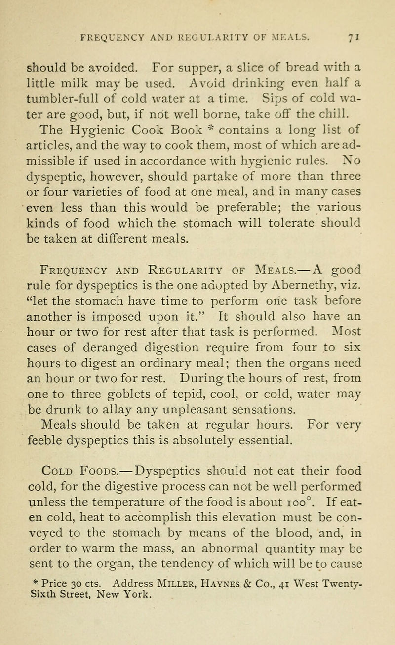 FREQUENCY AND REGULARITY OF MEALS. 7 I should be avoided. For supper, a slice of bread with a little milk may be used. Avoid drinking even half a tumbler-full of cold water at a time. Sips of cold wa- ter are good, but, if not well borne, take off the chill. The Hygienic Cook Book * contains a long list of articles, and the way to cook them, most of which are ad- missible if used in accordance with hygienic rules. No dyspeptic, however, should partake of more than three or four varieties of food at one meal, and in many cases even less than this would be preferable; the various kinds of food which the stomach will tolerate should be taken at different meals. Frequency and Regularity of Meals.— A good rule for dyspeptics is the one adopted by Abernethy, viz. let the stomach have time to perform one task before another is imposed upon it. It should also have an hour or two for rest after that task is performed. Most cases of deranged digestion require from four to six hours to digest an ordinary meal; then the organs need an hour or two for rest. During the hours of rest, from one to three goblets of tepid, cool, or cold, water may be drunk to allay any unpleasant sensations. Meals should be taken at regular hours. For very feeble dyspeptics this is absolutely essential. Cold Foods.— Dyspeptics should not eat their food cold, for the digestive process can not be well performed unless the temperature of the food is about ioo°. If eat- en cold, heat to accomplish this elevation must be con- veyed to the stomach by means of the blood, and, in order to warm the mass, an abnormal quantity may be sent to the organ, the tendency of which will be to cause * Price 30 cts. Address Miller, Haynes & Co., 41 West Twenty- Sixth Street, New York.