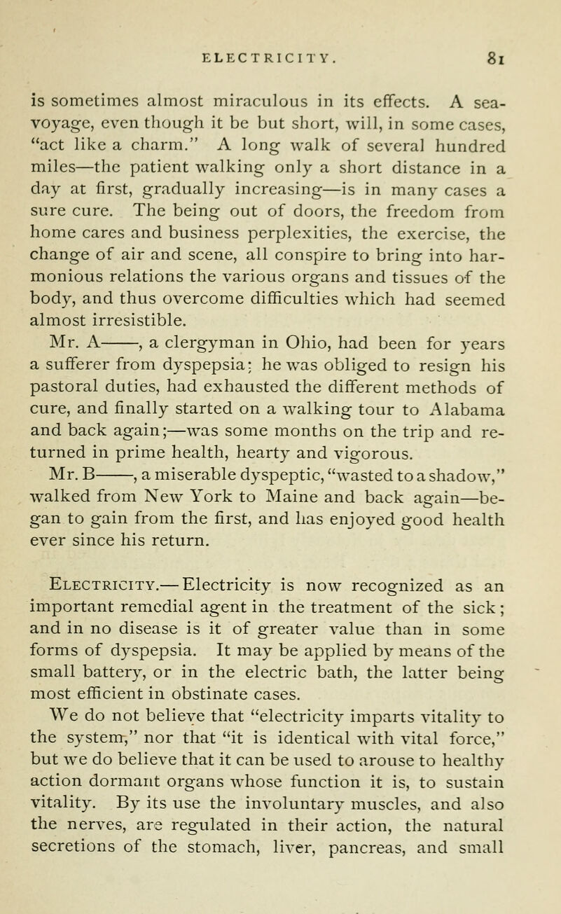 is sometimes almost miraculous in its effects. A sea- voyage, even though it be but short, will, in some cases, act like a charm. A long walk of several hundred miles—the patient walking only a short distance in a day at first, gradually increasing—is in many cases a sure cure. The being out of doors, the freedom from home cares and business perplexities, the exercise, the change of air and scene, all conspire to bring into har- monious relations the various organs and tissues of the body, and thus overcome difficulties which had seemed almost irresistible. Mr. A , a clergyman in Ohio, had been for years a sufferer from dyspepsia; he was obliged to resign his pastoral duties, had exhausted the different methods of cure, and finally started on a walking tour to Alabama and back again;—was some months on the trip and re- turned in prime health, hearty and vigorous. Mr. B , a miserable dyspeptic, wasted to a shadow, walked from New York to Maine and back again—be- gan to gain from the first, and has enjoyed good health ever since his return. Electricity.— Electricity is now recognized as an important remedial agent in the treatment of the sick; and in no disease is it of greater value than in some forms of dyspepsia. It may be applied by means of the small battery, or in the electric bath, the latter being most efficient in obstinate cases. We do not believe that electricity imparts vitality to the system, nor that it is identical with vital force, but we do believe that it can be used to arouse to healthy action dormant organs whose function it is, to sustain vitality. By its use the involuntary muscles, and also the nerves, are regulated in their action, the natural secretions of the stomach, liver, pancreas, and small