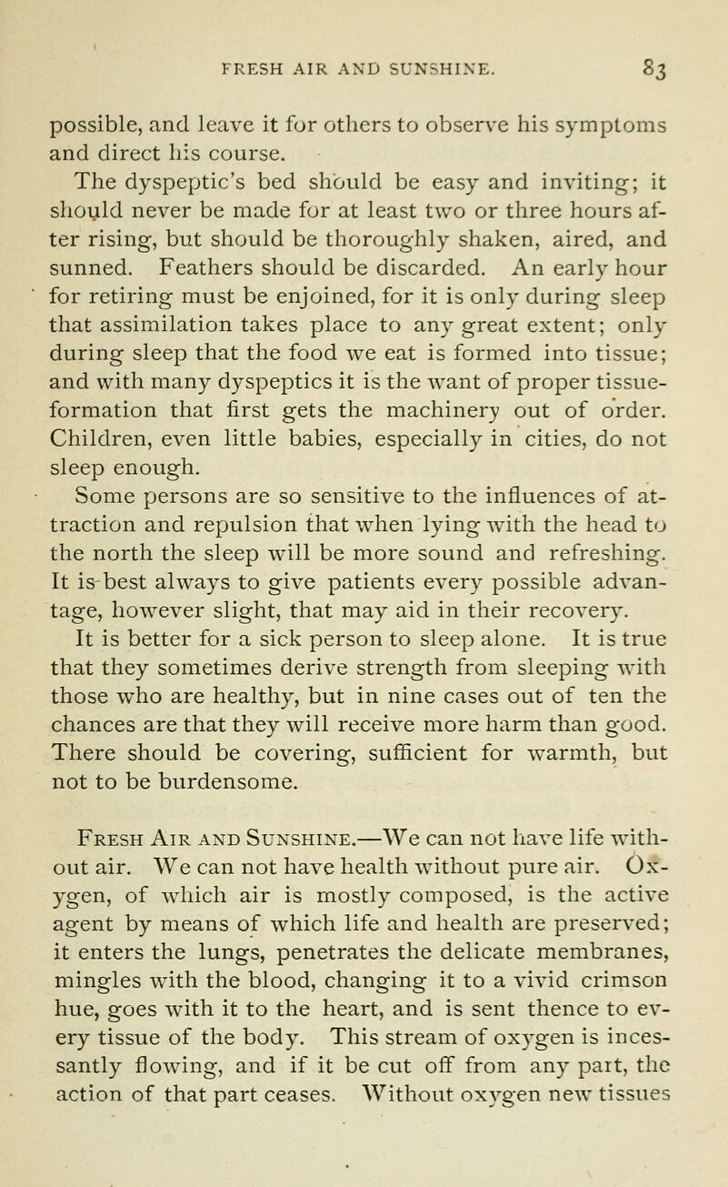 FRESH AIR AND SUNSHINE. &$ possible, and leave it for others to observe his symptoms and direct his course. The dyspeptic's bed should be easy and inviting; it should never be made for at least two or three hours af- ter rising, but should be thoroughly shaken, aired, and sunned. Feathers should be discarded. An early hour for retiring must be enjoined, for it is only during sleep that assimilation takes place to any great extent; only during sleep that the food we eat is formed into tissue; and with many dyspeptics it is the want of proper tissue- formation that first gets the machinery out of order. Children, even little babies, especially in cities, do not sleep enough. Some persons are so sensitive to the influences of at- traction and repulsion that when lying with the head to the north the sleep will be more sound and refreshing. It is-best always to give patients every possible advan- tage, however slight, that may aid in their recovery. It is better for a sick person to sleep alone. It is true that they sometimes derive strength from sleeping with those who are healthy, but in nine cases out of ten the chances are that they will receive more harm than good. There should be covering, sufficient for warmth, but not to be burdensome. Fresh Air and Sunshine.—We can not have life with- out air. We can not have health without pure air. Ox- ygen, of which air is mostly composed, is the active agent by means of which life and health are preserved; it enters the lungs, penetrates the delicate membranes, mingles with the blood, changing it to a vivid crimson hue, goes with it to the heart, and is sent thence to ev- ery tissue of the body. This stream of oxygen is inces- santly flowing, and if it be cut off from any part, the action of that part ceases. Without oxygen new tissues