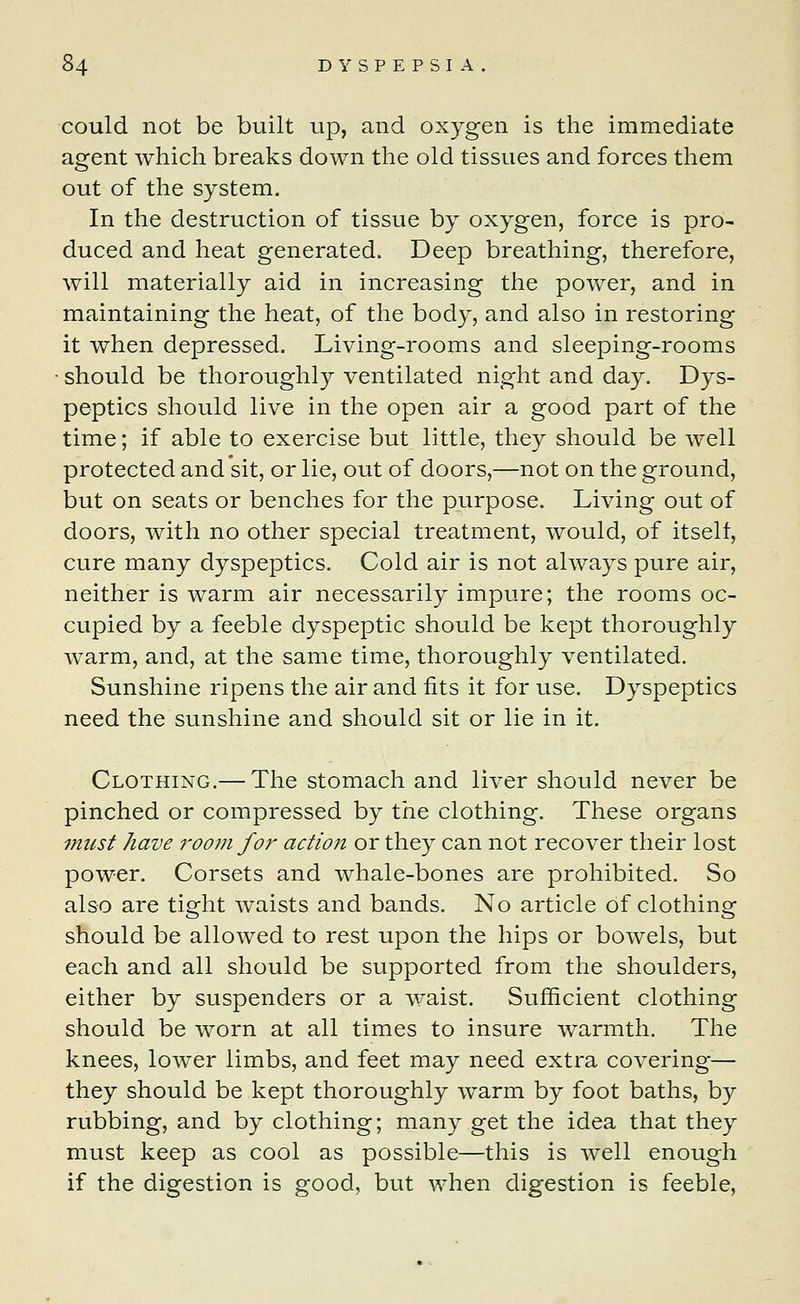 could not be built up, and oxygen is the immediate agent which breaks down the old tissues and forces them out of the system. In the destruction of tissue by oxygen, force is pro- duced and heat generated. Deep breathing, therefore, will materially aid in increasing the power, and in maintaining the heat, of the body, and also in restoring it when depressed. Living-rooms and sleeping-rooms • should be thoroughly ventilated night and day. Dys- peptics should live in the open air a good part of the time; if able to exercise but little, they should be well protected and sit, or lie, out of doors,—not on the ground, but on seats or benches for the purpose. Living out of doors, with no other special treatment, would, of itself, cure many dyspeptics. Cold air is not always pure air, neither is warm air necessarily impure; the rooms oc- cupied by a feeble dyspeptic should be kept thoroughly warm, and, at the same time, thoroughly ventilated. Sunshine ripens the air and fits it for use. Dyspeptics need the sunshine and should sit or lie in it. Clothing.— The stomach and liver should never be pinched or compressed by the clothing. These organs must have room for action or they can not recover their lost power. Corsets and whale-bones are prohibited. So also are tight waists and bands. No article of clothing should be allowed to rest upon the hips or bowels, but each and all should be supported from the shoulders, either by suspenders or a waist. Sufficient clothing should be worn at all times to insure warmth. The knees, lower limbs, and feet may need extra covering— they should be kept thoroughly warm by foot baths, by rubbing, and by clothing; many get the idea that they must keep as cool as possible—this is well enough if the digestion is good, but when digestion is feeble,