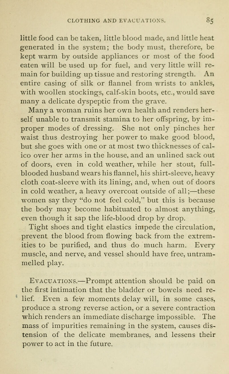 little food can be taken, little blood made, and little heat generated in the system; the body must, therefore, be kept warm by outside appliances or most of the food eaten will be used up for fuel, and very little will re- main for building up tissue and restoring strength. An entire casing of silk or flannel from wrists to ankles, with woollen stockings, calf-skin boots, etc., would save many a delicate dyspeptic from the grave. Many a woman ruins her own health and renders her- self unable to transmit stamina to her offspring, by im- proper modes of dressing. She not only pinches her waist thus destroying her power to make good blood, but she goes with one or at most two thicknesses of cal- ico over her arms in the house, and an unlined sack out of doors, even in cold weather, while her stout, full- blooded husband wears his flannel, his shirt-sleeve, heavy cloth coat-sleeve with its lining, and, when out of doors in cold weather, a heavy overcoat outside of all;—these women say they do not feel cold, but this is because the body may become habituated to almost anything, even though it sap the life-blood drop by drop. Tight shoes and tight elastics impede the circulation, prevent, the blood from flowing back from the extrem- ities to be purified, and thus do much harm. Every muscle, and nerve, and vessel should have free, untram- melled play. Evacuations.—Prompt attention should be paid on the first intimation that the bladder or bowels need re- lief. Even a few moments delay will, in some cases, produce a strong reverse action, or a severe contraction which renders an immediate discharge impossible. The mass of impurities remaining in the system, causes dis- tension of the delicate membranes, and lessens their power to act in the future.