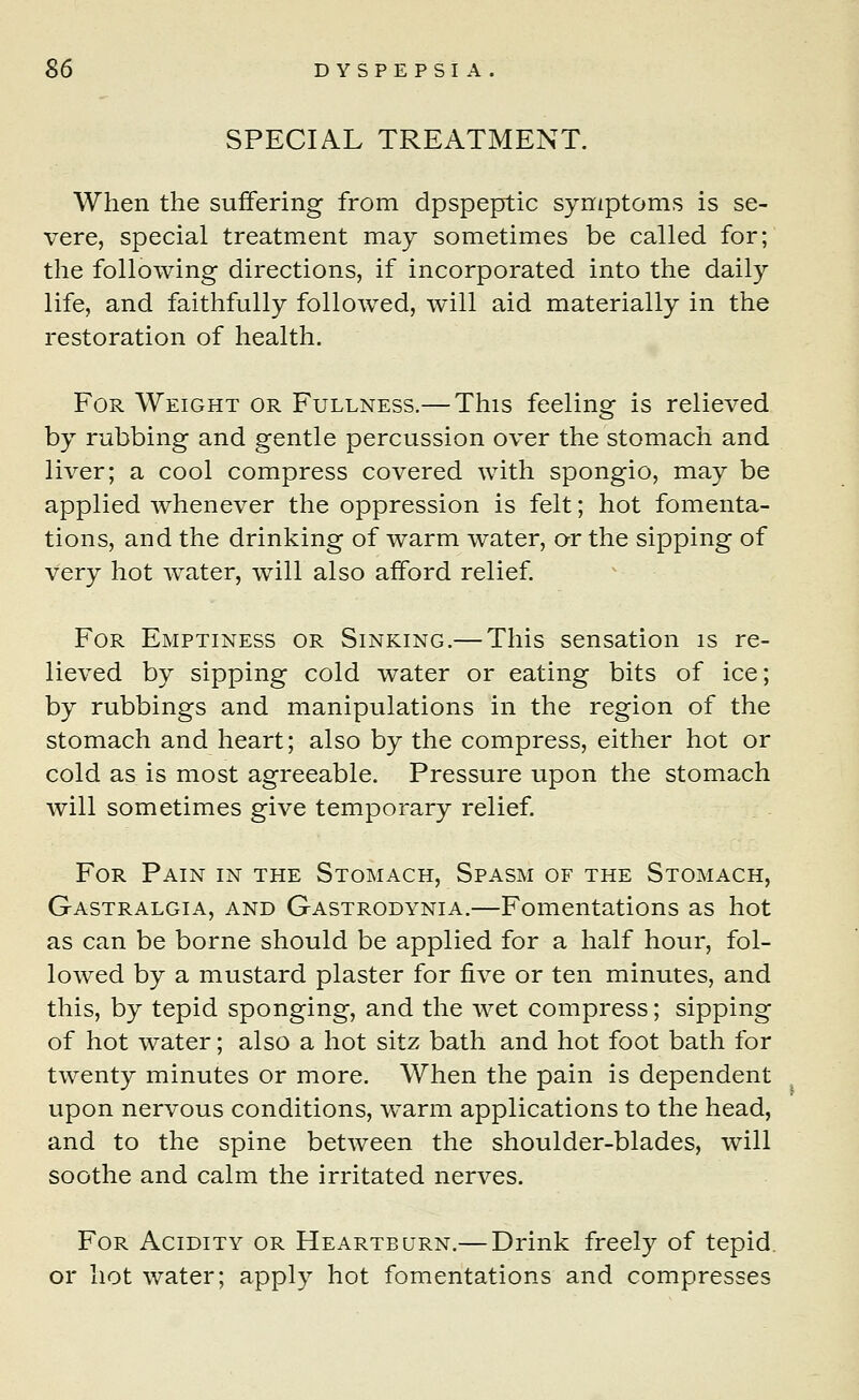 SPECIAL TREATMENT. When the suffering from dpspeptic symptoms is se- vere, special treatment may sometimes be called for; the following directions, if incorporated into the daily life, and faithfully followed, will aid materially in the restoration of health. For Weight or Fullness.— This feeling is relieved by rubbing and gentle percussion over the stomach and liver; a cool compress covered with spongio, may be applied whenever the oppression is felt; hot fomenta- tions, and the drinking of warm water, or the sipping of very hot water, will also afford relief. For Emptiness or Sinking.— This sensation is re- lieved by sipping cold water or eating bits of ice; by rubbings and manipulations in the region of the stomach and heart; also by the compress, either hot or cold as is most agreeable. Pressure upon the stomach will sometimes give temporary relief. For Pain in the Stomach, Spasm of the Stomach, Gastralgia, and Gastrodynia.—Fomentations as hot as can be borne should be applied for a half hour, fol- lowed by a mustard plaster for five or ten minutes, and this, by tepid sponging, and the wet compress; sipping of hot water; also a hot sitz bath and hot foot bath for twenty minutes or more. When the pain is dependent upon nervous conditions, warm applications to the head, and to the spine between the shoulder-blades, will soothe and calm the irritated nerves. For Acidity or Heartburn.— Drink freely of tepid or hot water; apply hot fomentations and compresses