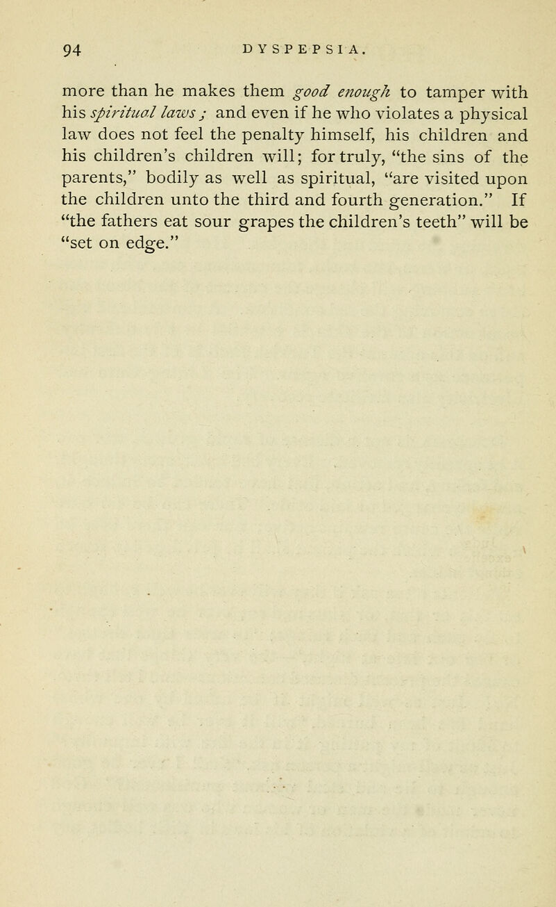 more than he makes them good enough to tamper with his spiritual laws ; and even if he who violates a physical law does not feel the penalty himself, his children and his children's children will; for truly, the sins of the parents, bodily as well as spiritual, are visited upon the children unto the third and fourth generation. If the fathers eat sour grapes the children's teeth will be set on edge.