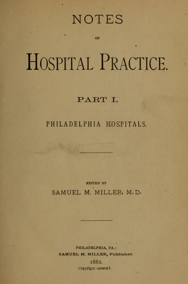 NOTES OF Hospital Practice. I*J!lIIT I. PHILADELPHIA KOSPITALS. EDITED BY SAMUEL m/mILLER, M. D. PHILADELPHIA, PA.: SAMUEL M. MILLER, Publisher. 1882. Copyrignt secured.