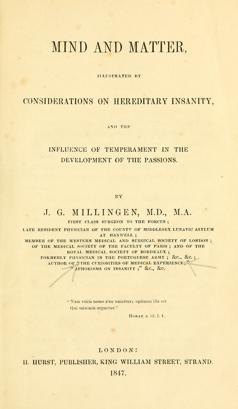 MIND AND MATTER, ir,T,lSTRATEI> BY CONSIDERATIONS ON HEREDITARY INSANITY, INFLUENCE OF TEMPERAMENT IN THE DEVELOPMENT OF THE PASSIONS. BY J. G. MILLINGEN, M.D., M.A. FIRST CLASS SURGEON TO THE FORCES ; LATE RESIDENT PHYSICIAN OF THE COUNTY OF MIDDLESEX LUNATIC ASYLUM AT HANWELL ; MEMBER OF THE WESTERN MEDICAL AND SURGICAL SOCIETY OP LONDON ; OF THE MEDICAL SOCIETY OF THE FACULTY OF PARIS ; AND OF THE ROYAL MEDICAL SOCIETY OP BORDEAUX ; FORMERLY PHYSICIAN IN THE PORTUGUESE ARMY ; &C., &C. ; AUTHOR OP ,'tTHE CURIOSITIES OF MEDICAL EXPERIENCE;  APHORLSMS ON INSANITY ; &C., &C. ' Nam vitiis nemo sine nascitur; optimus ille est Qui minimis urguctur. HoRAT. s iii. 1. 1. LONDON: H. HURST, PUBLISHER, KING WILLIAM STREET, STRAND. 1847.