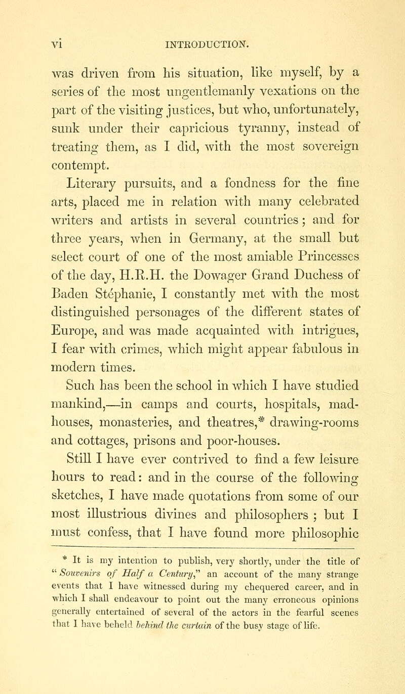 was driven from his situation, like myself, by a series of the most iingentlemanly vexations on the part of the visiting justices, but who, unfortunately, sunk under their capricious tyranny, instead of treating them, as I did, with the most sovereign contempt. Literary pursuits, and a fondness for the fine arts, placed me in relation with many celebrated writers and artists in several countries; and for three years, when in Germany, at the small but select court of one of the most amiable Princesses of the day, H.R.H. the Dowager Grand Duchess of Baden Stephanie, I constantly met with the most distinguished personages of the different states of Europe, and was made acquainted with intrigues, I fear with crimes, which might appear fabulous in modern times. Such has been the school in which I have studied mankind,—in camps and courts, hospitals, mad- houses, monasteries, and theatres,* drawing-rooms and cottages, prisons and poor-houses. Still I have ever contrived to find a few leisure hours to read: and in the course of the following sketches, I have made quotations from some of our most illustrious divines and philosophers ; but I must confess, that I have found more philosophic * It is my intention to publish, very shortly, under the title of  Souvenirs of Half a Centura/ an account of the many strange events that I have witnessed during my chequered career, and in which I shall endeavour to point out the many erroneous opinions generally entertained of several of the actors in the fearful scenes that I have beheld behind the curtain of the busy stage of life.