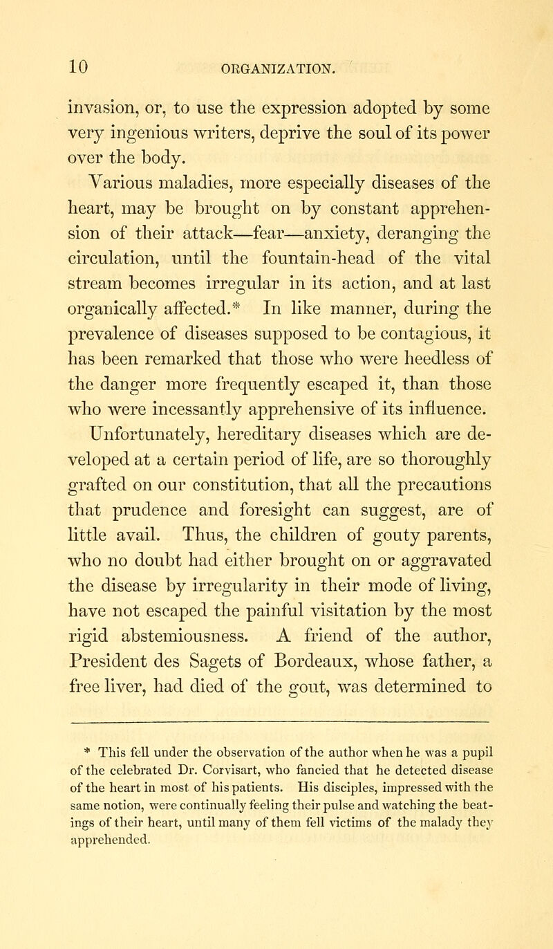 invasion, or, to use the expression adopted by some very ingenious writers, deprive the soul of its power over the body. Various maladies, more especially diseases of the heart, may be brought on by constant apprehen- sion of their attack—fear—anxiety, deranging the circulation, until the fountain-head of the vital stream becomes irregular in its action, and at last organically affected.* In like manner, during the prevalence of diseases supposed to be contagious, it has been remarked that those who were heedless of the danger more frequently escaped it, than those who were incessantly apprehensive of its influence. Unfortunately, hereditary diseases which are de- veloped at a certain period of life, are so thoroughly grafted on our constitution, that all the precautions that prudence and foresight can suggest, are of little avail. Thus, the children of gouty parents, who no doubt had either brought on or aggravated the disease by irregularity in their mode of living, have not escaped the painful visitation by the most rigid abstemiousness. A friend of the author. President des Sagets of Bordeaux, whose father, a free liver, had died of the gout, was determined to * This fell under the observation of the author when he was a pupil of the celebrated Dr. Corvisart, who fancied that he detected disease of the heart in most of his patients. His disciples, impressed with the same notion, were continually feeling their pulse and watching the beat- ings of their heart, until many of them fell \'ictims of the malady they apprehended.