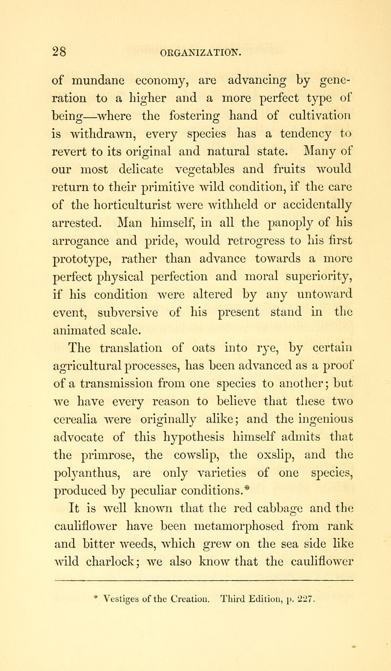 of mundane economy, are advancing by gene- ration to a higher and a more perfect type of being—where the fostering hand of cultivation is withdrawn, every species has a tendency to revert to its original and natural state. Many of our most delicate vegetables and fruits would return to their primitive wild condition, if the care of the horticulturist were withheld or accidentally arrested. Man himself, in all the panoply of his arrogance and pride, would retrogress to his first prototype, rather than advance towards a more perfect physical perfection and moral superiority, if his condition were altered by any untoward event, subversive of his present stand in the animated scale. The translation of oats into rye, by certain agricultural processes, has been advanced as a proof of a transmission from one species to another; but we have every reason to believe that these two cerealia were originally alike; and the ingenious advocate of this hypothesis himself admits that the primrose, the cowslip, the oxslip, and the polyanthus, are only varieties of one species, produced by peculiar conditions.* It is well known that the red cabbage and the cauliflower have been metamorphosed from rank and bitter weeds, which grew on the sea side like mid charlock; we also know that the cauliflower * Vestiges of the Creation. Third Edition, p. 2-27.