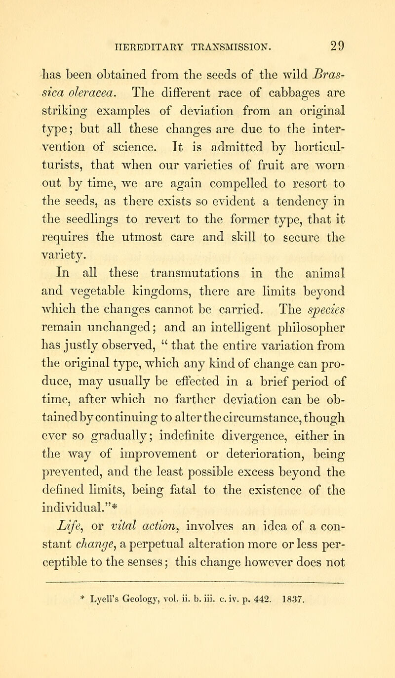 lias been obtained from the seeds of the wild Bras- sica oleracea. The different race of cabbages are striking examples of deviation from an original type; but all these changes are due to the inter- vention of science. It is admitted by horticul- turists, that when our varieties of fruit are worn out by time, we are again compelled to resort to the seeds, as there exists so evident a tendency in the seedlings to revert to the former type, that it requires the utmost care and skill to secure the variety. In all these transmutations in the animal and vegetable kingdoms, there are limits beyond which the changes cannot be carried. The species remain unchanged; and an intelligent philosopher has justly observed,  that the entire variation from the original type, which any kind of change can pro- duce, may usually be effected in a brief period of time, after which no farther deviation can be ob- tained by continuing to alter the circumstance, though ever so gradually; indefinite divergence, either in the way of improvement or deterioration, being prevented, and the least possible excess beyond the defined limits, being fatal to the existence of the individual.* Life^ or vital action, involves an idea of a con- stant change, a perpetual alteration more or less per- ceptible to the senses; this change however does not * Lyell's Geology, vol. ii. b. iii. civ. p. 442. 1837,