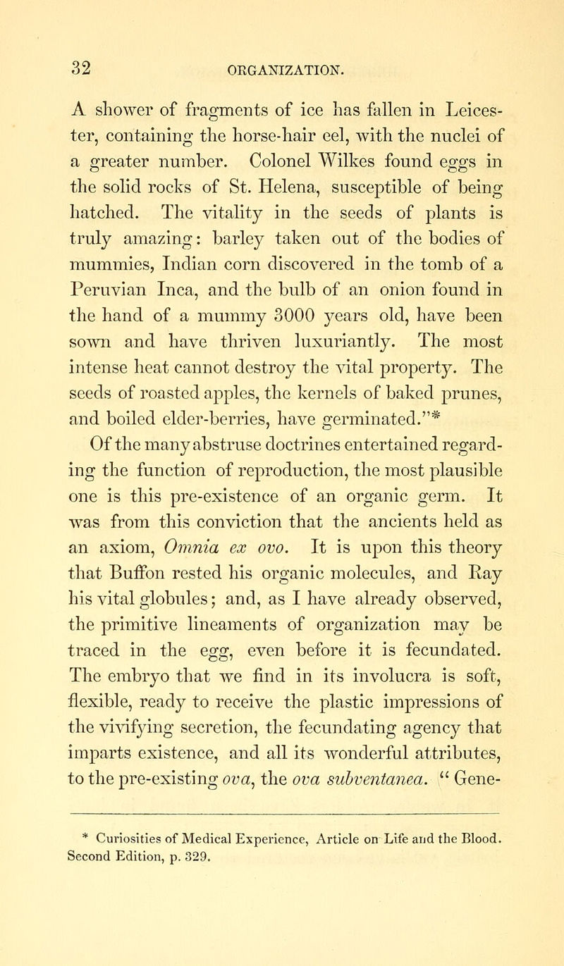 A shower of fragments of ice lias fallen in Leices- ter, containing the horse-hair eel, with the nuclei of a greater number. Colonel Wilkes found eggs in the solid rocks of St. Helena, susceptible of being hatched. The vitality in the seeds of plants is truly amazing: barley taken out of the bodies of mummies, Indian corn discovered in the tomb of a Peruvian Inca, and the bulb of an onion found in the hand of a mummy 3000 years old, have been sown and have thriven luxuriantly. The most intense heat cannot destroy the vital property. The seeds of roasted apples, the kernels of baked prunes, and boiled elder-berries, have germinated.* Of the many abstruse doctrines entertained regard- ing the function of reproduction, the most plausible one is this pre-existence of an organic germ. It was from this conviction that the ancients held as an axiom. Omnia ex ovo. It is upon this theory that Buffon rested his organic molecules, and Ray his vital globules; and, as I have already observed, the primitive lineaments of organization may be traced in the Qgg^ even before it is fecundated. The embryo that we find in its involucra is soft, flexible, ready to receive the plastic impressions of the vivifying secretion, the fecundating agency that imparts existence, and all its wonderful attributes, to the pre-existing ova^ the ova suhventanea.  Gene- * Curiosities of Medical Experience, Article on Life and the Blood. Second Edition, p. 329.
