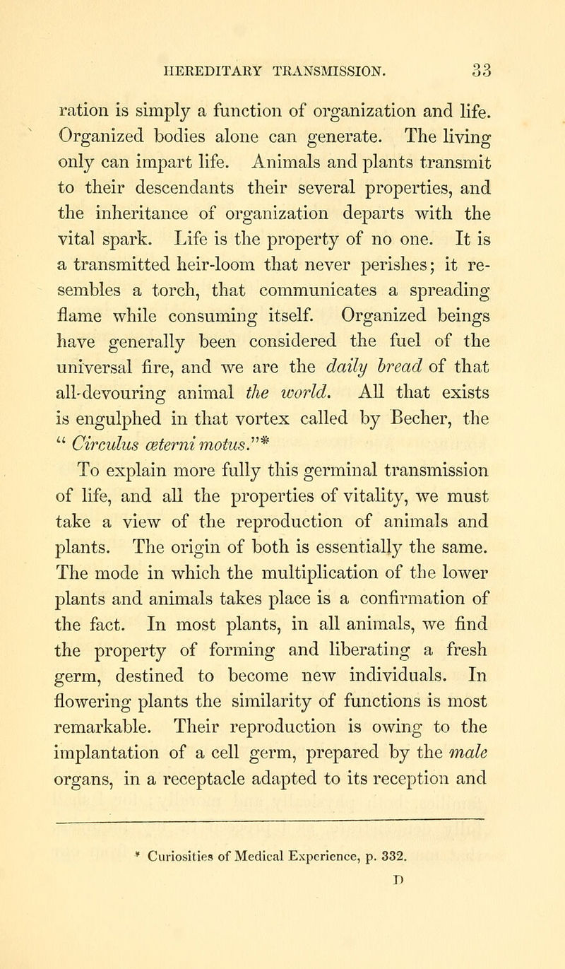 ration is simply a function of organization and life. Organized bodies alone can generate. The living only can impart life. Animals and plants transmit to their descendants their several properties, and the inheritance of organization departs with the vital spark. Life is the property of no one. It is a transmitted heir-loom that never perishes; it re- sembles a torch, that communicates a spreading flame while consuming itself. Organized beings have generally been considered the fuel of the universal fire, and we are the daily bread of that all-devouring animal the world. All that exists is engulphed in that vortex called by Becher, the  Circulus ceternimotusy^ To explain more fully this germinal transmission of life, and all the properties of vitality, we must take a view of the reproduction of animals and plants. The origin of both is essential!}^ the same. The mode in which the multiplication of the lower plants and animals takes place is a confirmation of the fact. In most plants, in all animals, we find the property of forming and liberating a fresh germ, destined to become new individuals. In flowering plants the similarity of functions is most remarkable. Their reproduction is owing to the implantation of a cell germ, prepared by the male organs, in a receptacle adapted to its reception and * Curiosities of Medical Experience, p. 332. D