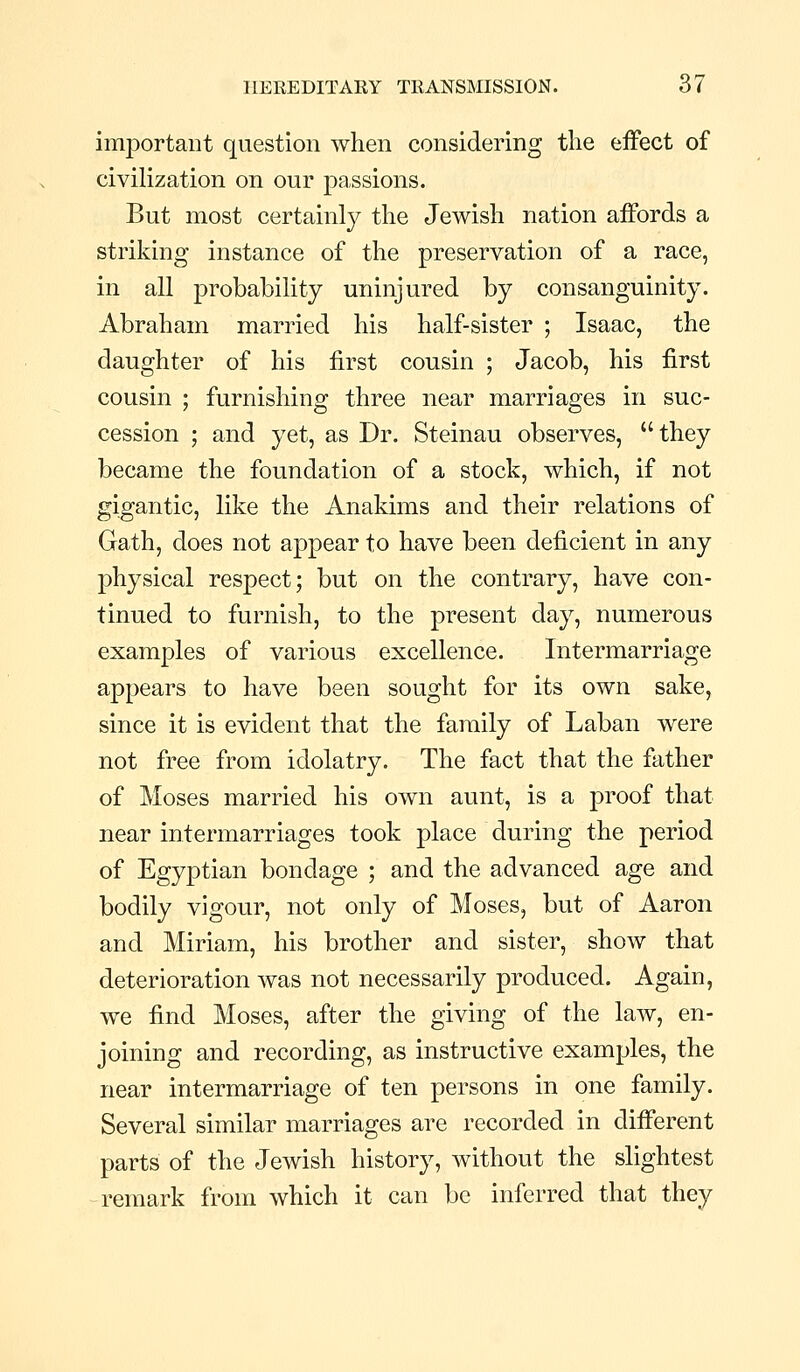 important question when considering the effect of civilization on our passions. But most certainly the Jewish nation affords a striking instance of the preservation of a race, in all probability uninjured by consanguinity. Abraham married his half-sister ; Isaac, the daughter of his first cousin ; Jacob, his first cousin ; furnishing three near marriages in suc- cession ; and yet, as Dr. Steinau observes, they became the foundation of a stock, which, if not gigantic, like the Anakims and their relations of Gath, does not appear to have been deficient in any physical respect; but on the contrary, have con- tinued to furnish, to the present day, numerous examples of various excellence. Intermarriage appears to have been sought for its own sake, since it is evident that the family of Laban were not free from idolatry. The fact that the father of Moses married his own aunt, is a proof that near intermarriages took place during the period of Egyptian bondage ; and the advanced age and bodily vigour, not only of Moses, but of Aaron and Miriam, his brother and sister, show that deterioration was not necessarily produced. Again, we find Moses, after the giving of the law, en- joining and recording, as instructive examples, the near intermarriage of ten persons in one family. Several similar marriages are recorded in different parts of the Jewish history, without the slightest remark from which it can be inferred that they
