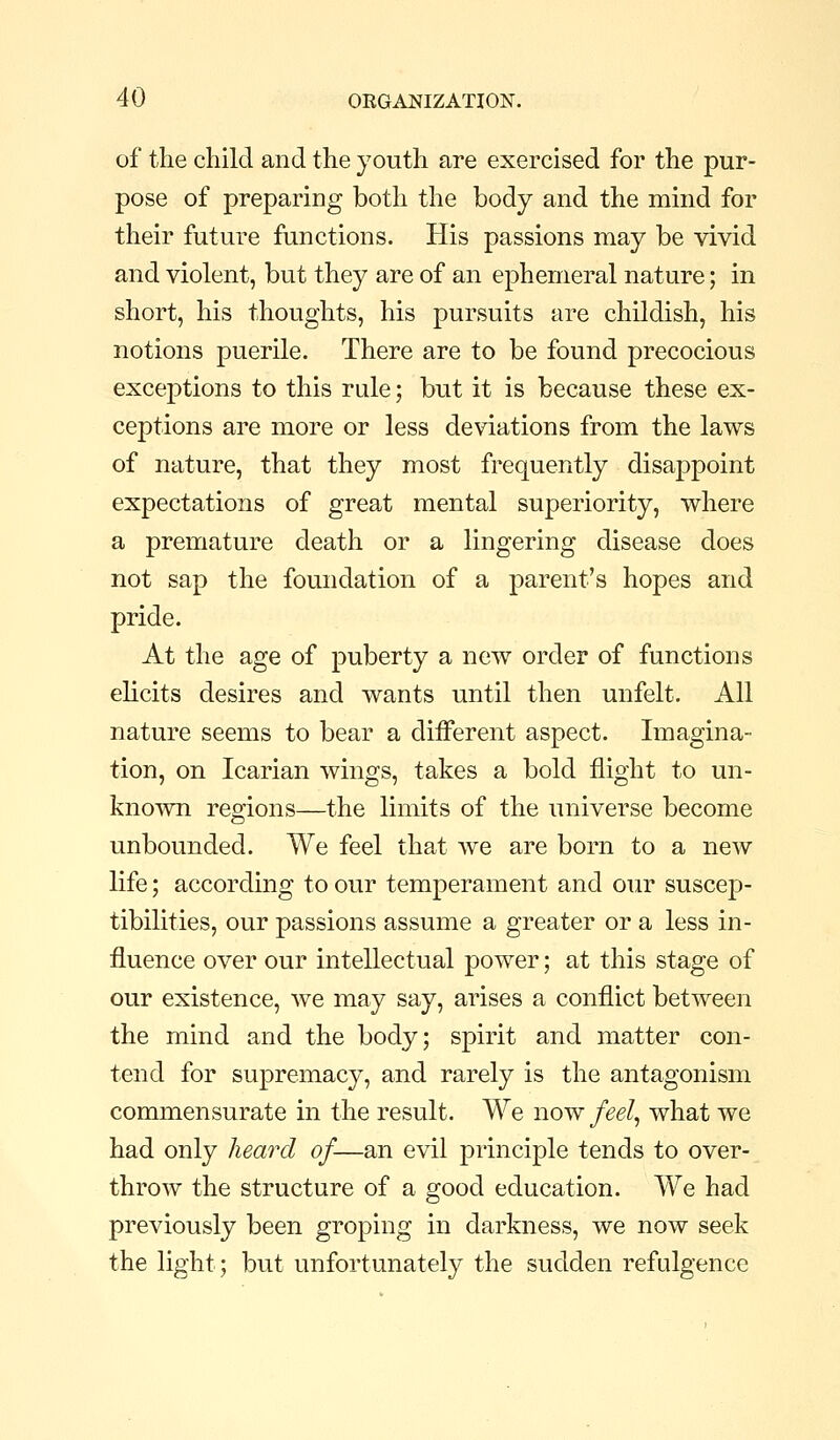 of the child and the youth are exercised for the pur- pose of preparing both the body and the mind for their future functions. His passions may be vivid and violent, but they are of an ephemeral nature; in short, his thoughts, his pursuits are childish, his notions puerile. There are to be found precocious exceptions to this rule; but it is because these ex- ceptions are more or less deviations from the laws of nature, that they most frequently disappoint expectations of great mental superiority, where a premature death or a lingering disease does not sap the foundation of a parent's hopes and pride. At the age of puberty a new order of functions elicits desires and wants until then unfelt. All nature seems to bear a different aspect. Imagina- tion, on Icarian wings, takes a bold flight to un- known regions—the limits of the universe become unbounded. We feel that we are born to a new life; according to our temperament and our suscep- tibilities, our passions assume a greater or a less in- fluence over our intellectual power; at this stage of our existence, we may say, arises a conflict between the mind and the body; spirit and matter con- tend for supremacy, and rarely is the antagonism commensurate in the result. We now feel^ what we had only heard of—an evil principle tends to over- throw the structure of a good education. We had previously been groping in darkness, we now seek the light; but unfortunately the sudden refulgence