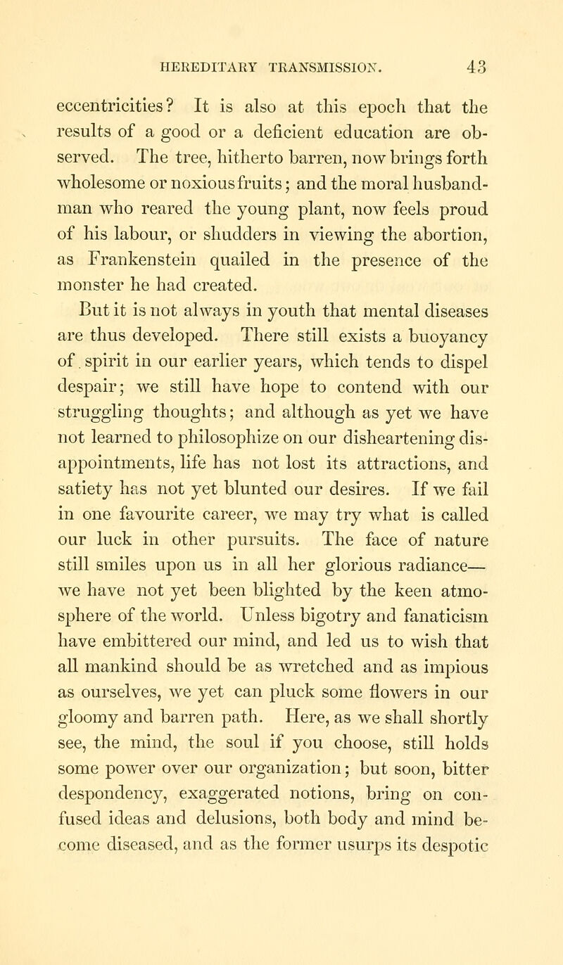 eccentricities? It is also at this epoch that the results of a good or a deficient education are ob- served. The tree, hitherto barren, now brings forth wholesome or noxious fruits; and the moral husband- man who reared the young plant, now feels proud of his labour, or shudders in viewing the abortion, as Frankenstein quailed in the presence of the monster he had created. But it is not always in youth that mental diseases are thus developed. There still exists a buoyancy of, spirit in our earlier years, which tends to dispel despair; we still have hope to contend with our struggling thoughts; and although as yet we have not learned to philosophize on our disheartening dis- appointments, life has not lost its attractions, and satiety has not yet blunted our desires. If we fail in one favourite career, we may try what is called our luck in other pursuits. The face of nature still smiles upon us in all her glorious radiance— we have not yet been blighted by the keen atmo- sphere of the world. Unless bigotry and fanaticism have embittered our mind, and led us to wish that all mankind should be as wretched and as impious as ourselves, we yet can pluck some flowers in our gloomy and barren path. Here, as we shall shortly see, the mind, the soul if you choose, still holds some power over our organization; but soon, bitter despondency, exaggerated notions, bring on con- fused ideas and delusions, both body and mind be- come diseased, and as the former usurps its despotic