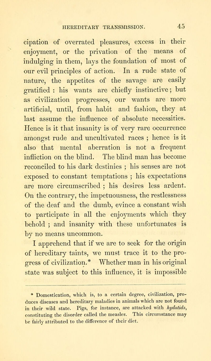 cipation of overrated pleasures, excess in their enjoyment, or the privation of the means of indulging in them, lays the foundation of most of our evil principles of action. In a rude state of nature, the appetites of the savage are easily gratified : his wants are chiefly instinctive; but as civilization progresses, our wants are more artificial, until, from habit and fashion, they at last assume the influence of absolute necessities. Hence is it that insanity is of very rare occurrence amongst rude and uncultivated races ; hence is it also that mental aberration is not a frequent infliction on the blind. The blind man has become reconciled to his dark destinies ; his senses are not exposed to constant temptations ; his expectations are more circumscribed ; his desires less ardent. On the contrary, the impetuousness, the restlessness of the deaf and the dumb, evince a constant wish to participate in all the enjoyments which they behold ; and insanity with these unfortunates is by no means uncommon. I apprehend that if we are to seek for the origin of hereditary taints, we must trace it to the pro- gress of civilization.* Whether man in his original state was subject to this influence, it is impossible * Domestication, which is, to a certain degree, civilization, pro- duces diseases and hereditary maladies in animals which are not found in their wild state. Pigs, for instance, are attacked with hydatids, constituting the disorder called the measles. This circumstance may be fairly attributed to the difference of their diet.