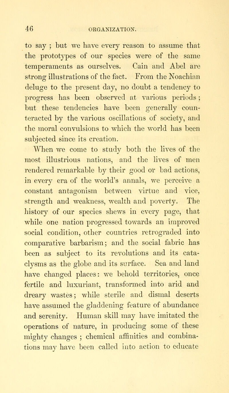 to say ; but we have every reason to assume that the prototypes of our species were of the same temperaments as ourselves. Cain and Abel are strong illustrations of the fact. From the Noachian deluge to the present day, no doubt a tendency to progress has been observed at various periods; but these tendencies have been generally coun- teracted by the various oscillations of society, and the moral convulsions to which the world has been subjected since its creation. AVhen we come to study both the lives of the most illustrious nations, and the lives of men rendered remarkable by their good or bad actions, in every era of the world's annals, we perceive a constant antagonism between virtue and vice, strength and weakness, wealth and poverty. The history of our species shews in every page, that while one nation progressed towards an improved social condition, other countries retrograded into comparative barbarism; and the social fabric has been as subject to its revolutions and its cata- clysms as the globe and its surface. Sea and land have changed places: we behold territories, once fertile and luxuriant, transformed into arid and dreary wastes; while sterile and dismal deserts have assumed the gladdening feature of abundance and serenity. Human skill may have imitated the operations of nature, in producing some of these mighty changes ; chemical affinities and combina- tions may have been called into action to educate