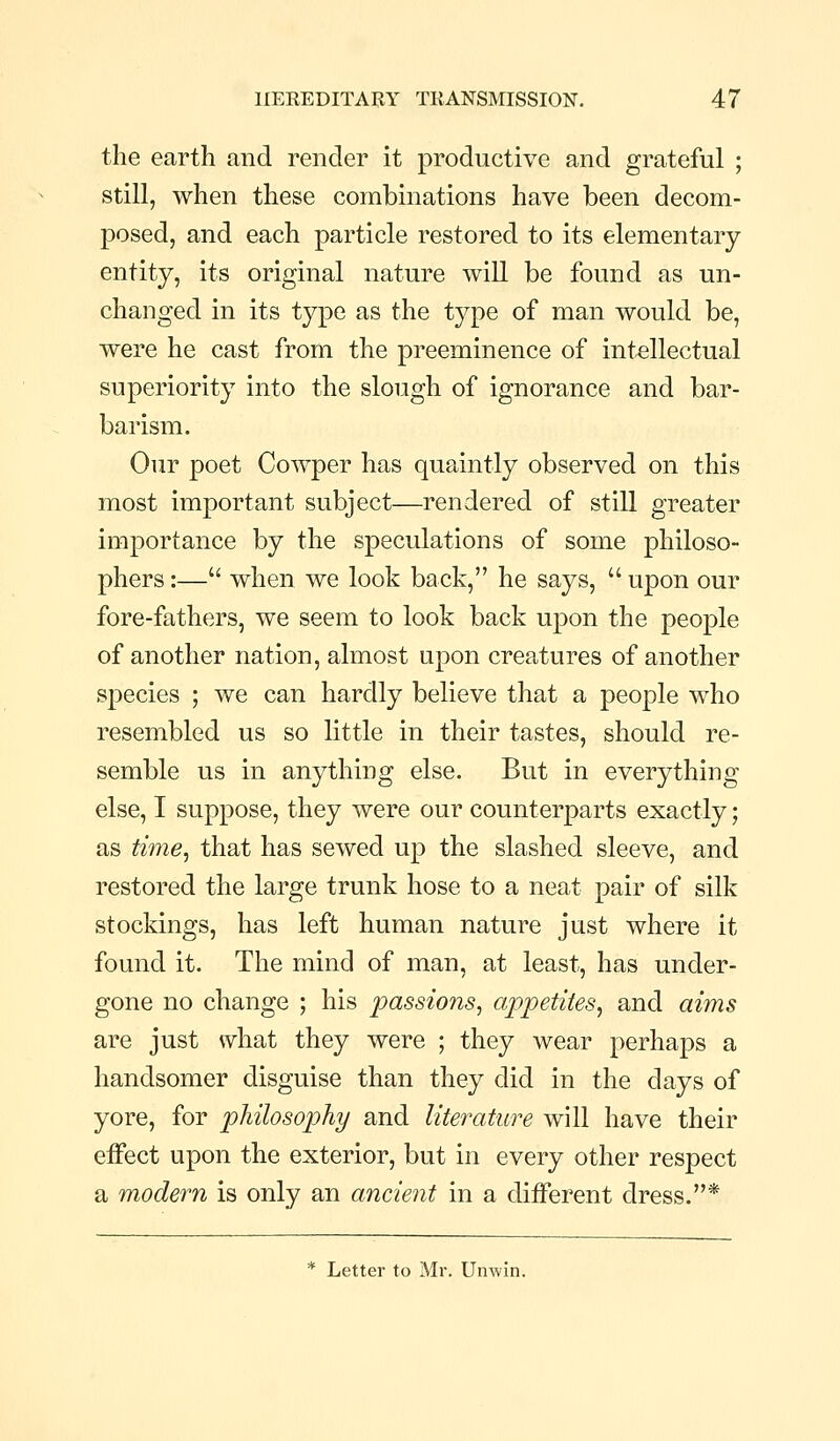 the earth and render it productive and grateful ; still, when these combinations have been decom- posed, and each particle restored to its elementary entity, its original nature will be found as un- changed in its type as the type of man would be, were he cast from the preeminence of intellectual superiority into the slough of ignorance and bar- barism. Our poet Cowper has quaintly observed on this most important subject—rendered of still greater importance by the speculations of some philoso- phers :— when we look back, he says,  upon our fore-fathers, we seem to look back upon the people of another nation, almost upon creatures of another species ; we can hardly believe that a people who resembled us so little in their tastes, should re- semble us in anything else. But in everything else, I suppose, they were our counterparts exactly; as time^ that has sewed up the slashed sleeve, and restored the large trunk hose to a neat pair of silk stockings, has left human nature just where it found it. The mind of man, at least, has under- gone no change ; his passions^ appetites^ and aims are just what they were ; they wear perhaps a handsomer disguise than they did in the days of yore, for philosophy and literature will have their effect upon the exterior, but in every other respect a modern is only an ancient in a different dress.* * Letter to Mr. Unwin.