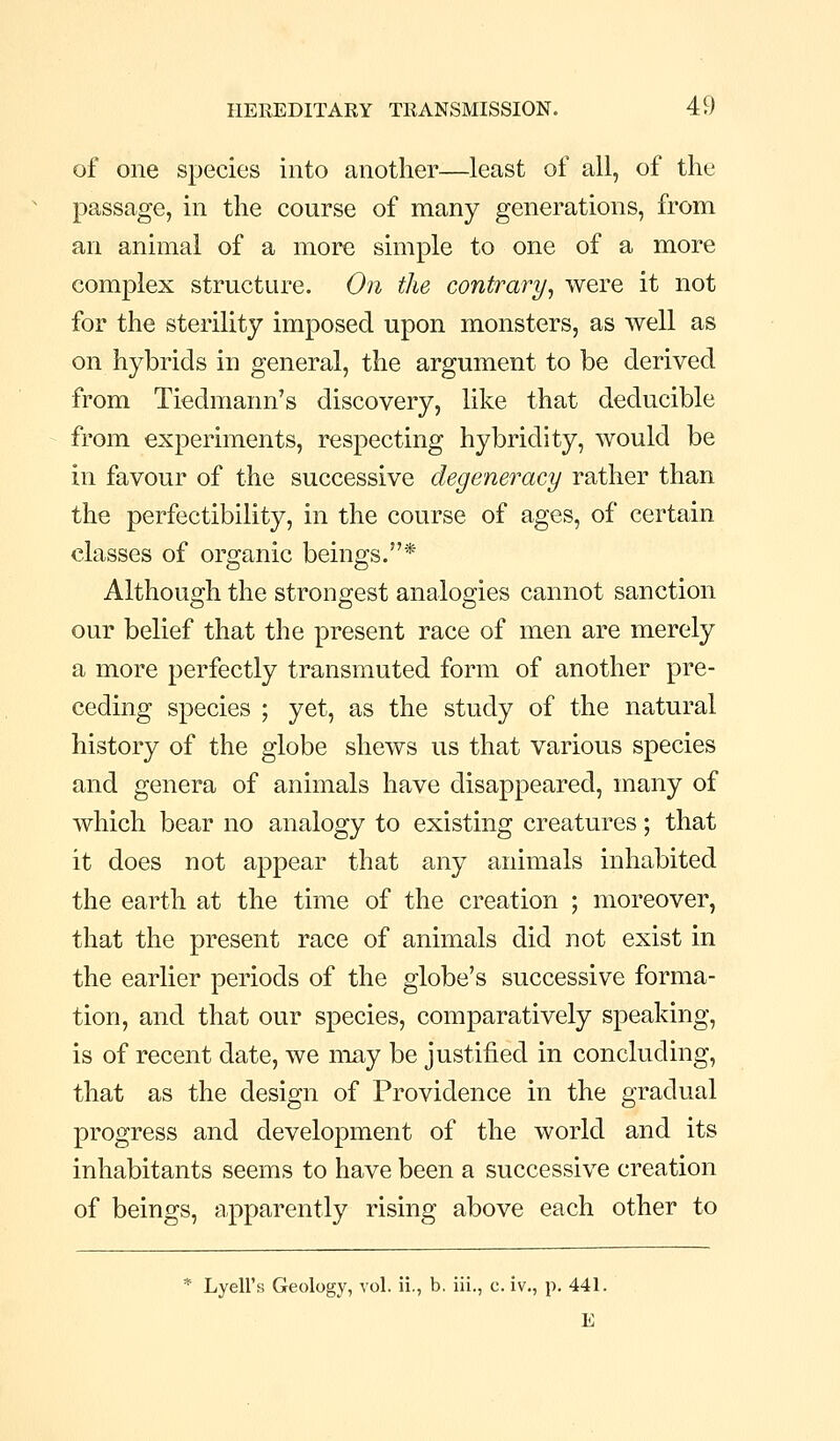 of one species into another—least of all, of the passage, in the course of many generations, from an animal of a more simple to one of a more complex structure. On the contrary^ were it not for the sterility imposed upon monsters, as well as on hybrids in general, the argument to be derived from Tiedmaini's discovery, like that deducible from experiments, respecting hybridity, would be in favour of the successive degeneracy rather than the perfectibility, in the course of ages, of certain classes of organic beings.* Although the strongest analogies cannot sanction our belief that the present race of men are merely a more perfectly transmuted form of another pre- ceding species ; yet, as the study of the natural history of the globe shews us that various species and genera of animals have disappeared, many of which bear no analogy to existing creatures; that it does not appear that any animals inhabited the earth at the time of the creation ; moreover, that the present race of animals did not exist in the earlier periods of the globe's successive forma- tion, and that our species, comparatively speaking, is of recent date, we may be justified in concluding, that as the design of Providence in the gradual progress and development of the world and its inhabitants seems to have been a successive creation of beings, apparently rising above each other to * Lyell's Geology, vol. ii., b. iii., c. iv., p. 441. E