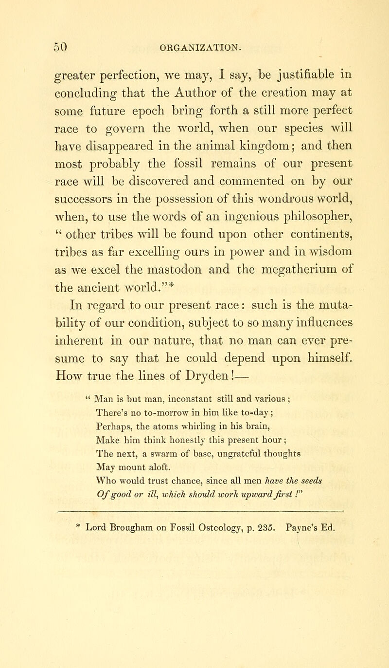 greater perfection, we may, I say, be justifiable in concluding that the Author of the creation may at some future epoch bring forth a still more perfect race to govern the world, when our species will have disappeared in the animal kingdom; and then most probably the fossil remains of our present race will be discovered and commented on by our successors in the possession of this wondrous world, when, to use the words of an ingenious philosopher,  other tribes will be found upon other continents, tribes as far excelling ours in power and in Avisdom as we excel the mastodon and the megatherium of the ancient world.* In regard to our present race: such is the muta- bility of our condition, subject to so many influences inherent in our nature, that no man can ever pre- sume to say that he could depend upon himself. How true the lines of Dryden!—  Man is but man, inconstant still and various; There's no to-morrow in him like to-day; Perhaps, the atoms whirling in his brain, Make him think honestly this present hour; The next, a swarm of base, ungrateful thoughts May mount aloft. Who would trust chance, since all men have the seeds Of good or ill, which should work upward first .' * Lord Brougham on Fossil Osteology, p. 235. Payne's Ed.