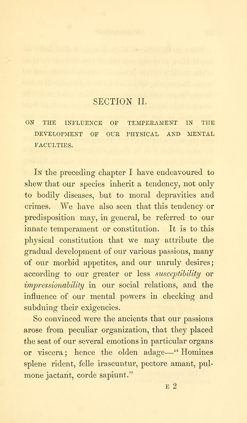 SECTION IL ON THE INFLUENCE OF TEMPERAMENT IN THE DEVELOPMENT OF OUR PHYSICAL AND MENTAL FACULTIES. In the preceding chapter I have endeavoured to shew that our species inherit a tendency, not only to bodily diseases, but to moral depravities and crimes. We have also seen that this tendency or predisposition may, in general, be referred to our innate temperament or constitution. It is to this physical constitution that we may attribute the gradual development of our various passions, many of our morbid appetites, and our unruly desires; according to our greater or less suscejptihility or impressionahility in our social relations, and the influence of our mental powers in checking and subduing their exigencies. So convinced were the ancients that our passions arose from peculiar organization, that they placed the seat of our several emotions in particular organs or viscera; hence the olden adage— Homines splene rident, felle irascuntur, pectore amant, pul- mone jactant, corde sapiunt. E 2