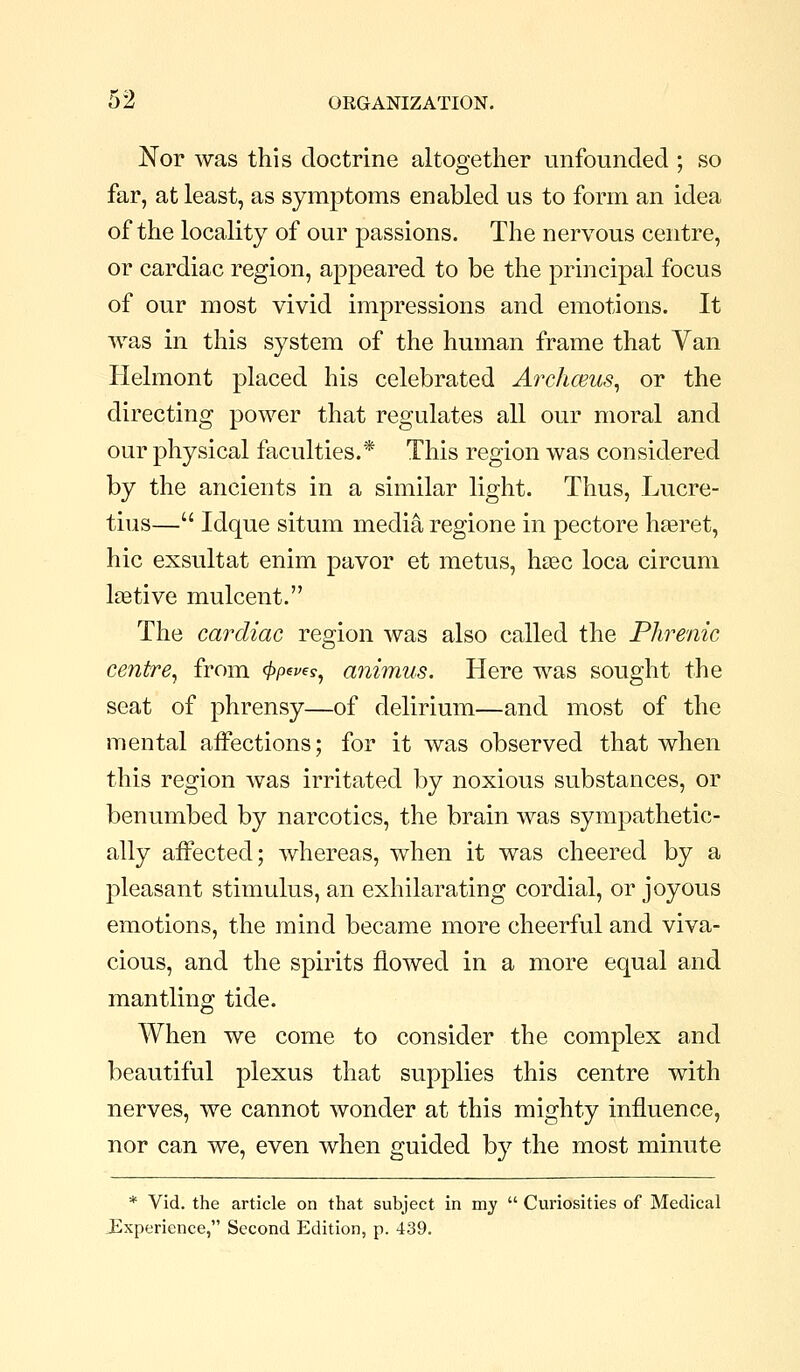 Nor was this doctrine altogether unfounded ; so far, at least, as symptoms enabled us to form an idea of the locality of our passions. The nervous centre, or cardiac region, appeared to be the principal focus of our most vivid impressions and emotions. It Avas in this system of the human frame that Van Helmont placed his celebrated Archceus^ or the directing power that regulates all our moral and our physical faculties.* This region was considered by the ancients in a similar light. Thus, Lucre- tius— Idque situm media regione in pectore haeret, hie exsultat enim pavor et metus, hasc loca circum Itetive mulcent. The cardiac region was also called the Phrenic centre^ from ^ew?, animus. Here was sought the seat of phrensy—of delirium—and most of the mental affections; for it was observed that when this region Avas irritated by noxious substances, or benumbed by narcotics, the brain was sympathetic- ally affected; whereas, when it was cheered by a pleasant stimulus, an exhilarating cordial, or joyous emotions, the mind became more cheerful and viva- cious, and the spirits flowed in a more equal and mantling tide. When we come to consider the complex and beautiful plexus that supplies this centre with nerves, we cannot wonder at this mighty influence, nor can we, even when guided by the most minute * Vid. the article on that subject in my  Curiosities of Medical J^xperience, Second Edition, p. 439.