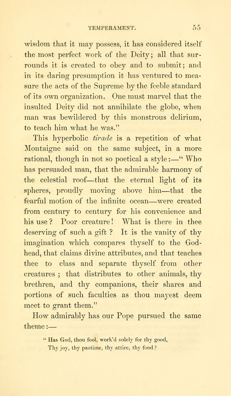 wisdom that it may possess, it has considered itself the most perfect work of the Deity; all that sur- rounds it is created to obey and to submit; and in its daring presumption it has ventured to mea- sure the acts of the Supreme by the feeble standard of its own organization. One must marvel that the insulted Deity did not annihilate the globe, when man was bewildered by this monstrous delirium, to teach him what he was. This hyperbolic tirade is a repetition of what Montaigne said on the same subject, in a more rational, though in not so poetical a style:— Who has persuaded man, that the admirable harmony of the celestial roof—that the eternal light of its spheres, proudly moving above him—that the fearful motion of the infinite ocean—were created from century to century for his convenience and his use ? Poor creature! What is there in thee deserving of such a gift ? It is the vanity of thy imagination which compares thyself to the God- head, that claims divine attributes, and that teaches thee to class and separate thyself from other creatures ; that distributes to other animals, thy brethren, and thy companions, their shares and portions of such faculties as thou mayest deem meet to grant them. How admirably has our Pope pursued the same theme:—  Has God, thou fool, work'd solely for thy good, Thy joy, thy pastime, thy attire, thy food ?