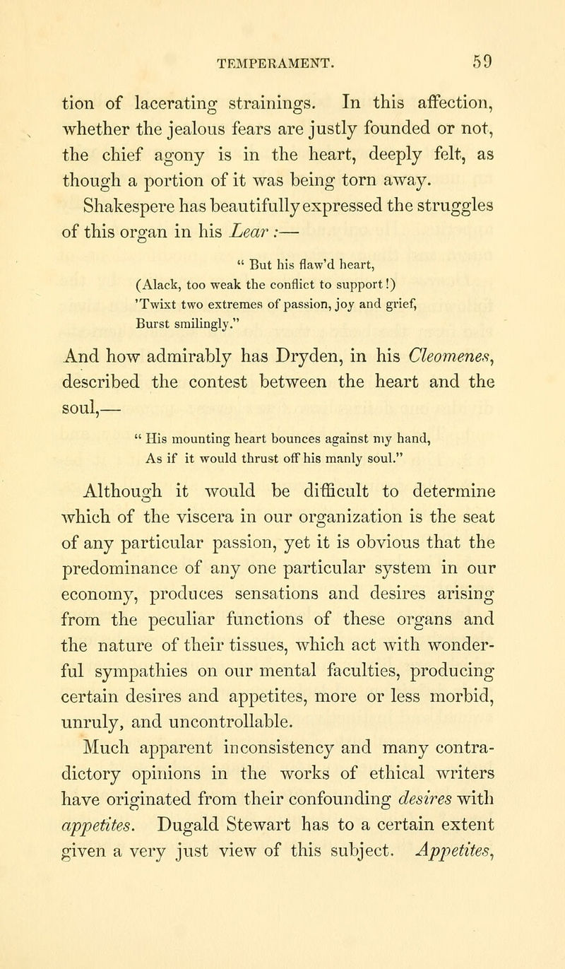 tion of lacerating strainings. In this affection, whether the jealous fears are justly founded or not, the chief agony is in the heart, deeply felt, as though a portion of it was being torn away. Shakespere has beautifully expressed the struggles of this organ in his Lear :—  But his flaw'd heart, (Alack, too weak the conflict to support!) 'Twixt two extremes of passion, joy and grief, Burst smilingly. And how admirably has Dryden, in his Cleomenes, described the contest between the heart and the soul,—  His mounting heart bounces against my hand, As if it would thrust off his manly soul. Althouo;h it would be difficult to determine which of the viscera in our organization is the seat of any particular passion, yet it is obvious that the predominance of any one particular system in our economy, produces sensations and desires arising from the peculiar functions of these organs and the nature of their tissues, which act with wonder- ful sympathies on our mental faculties, producing certain desires and appetites, more or less morbid, unruly, and uncontrollable. Much apparent inconsistency and many contra- dictory opinions in the works of ethical writers have originated from their confounding desires with appetites. Dugald Stewart has to a certain extent given a very just view of this subject. Appetites^