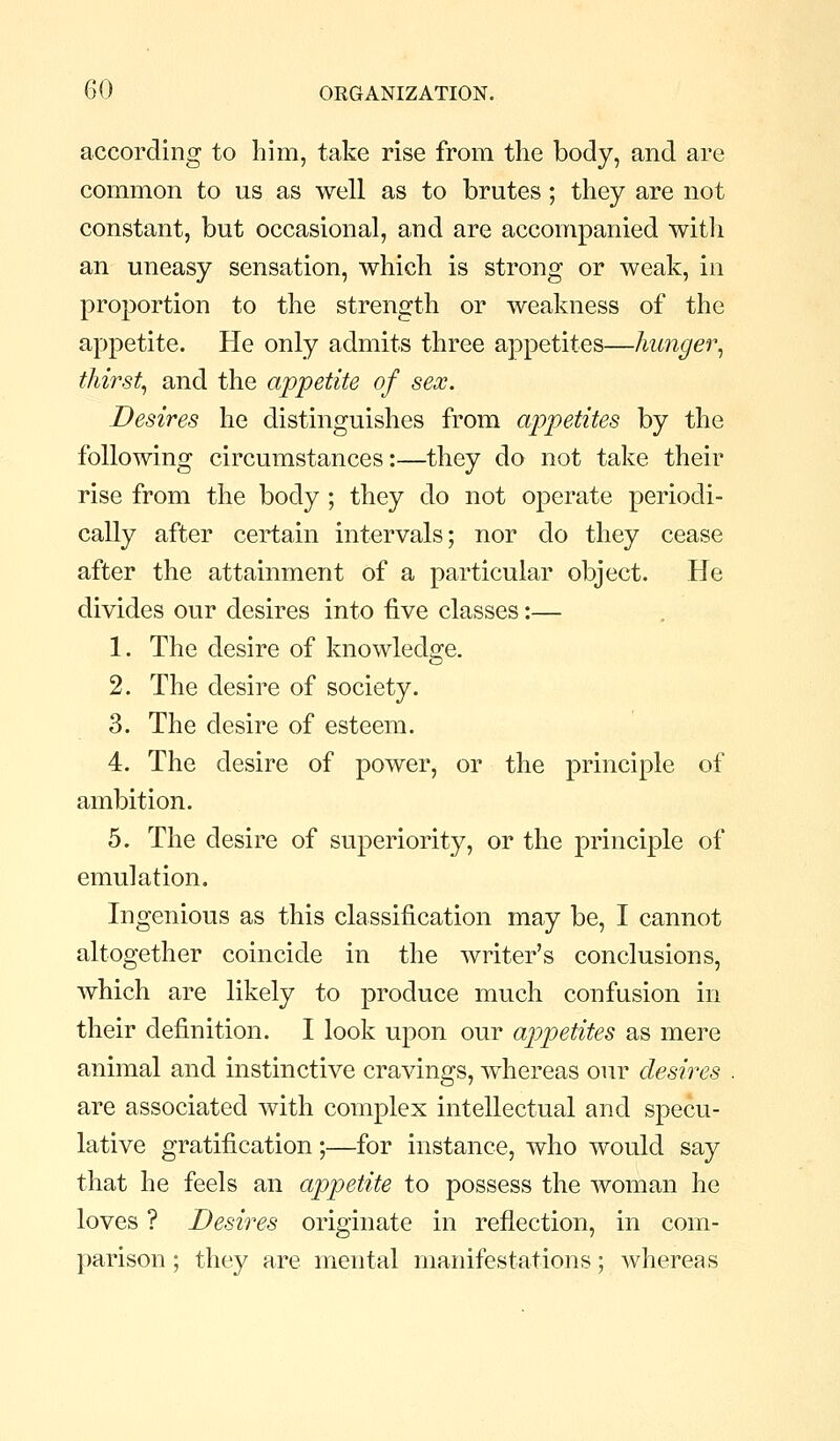 according to him, take rise from the body, and are common to us as well as to brutes; they are not constant, but occasional, and are accompanied with an uneasy sensation, which is strong or weak, in proportion to the strength or weakness of the appetite. He only admits three appetites—hunger^ thirsty and the appetite of sex. Desires he distinguishes from appetites by the following circumstances:—they do not take their rise from the body ; they do not operate periodi- cally after certain intervals; nor do they cease after the attainment of a particular object. He divides our desires into five classes:— 1. The desire of knowledge. 2. The desire of society. 3. The desire of esteem. 4. The desire of power, or the principle of ambition. 5. The desire of superiority, or the principle of emulation. Ingenious as this classification may be, I cannot altogether coincide in the writer's conclusions, which are likely to produce much confusion in their definition. I look upon our ajjpetites as mere animal and instinctive cravings, whereas our desires are associated with complex intellectual and specu- lative gratification;—for instance, who would say that he feels an appetite to possess the Avoman he loves ? Desires originate in reflection, in com- parison ; they are mental manifestations; whereas