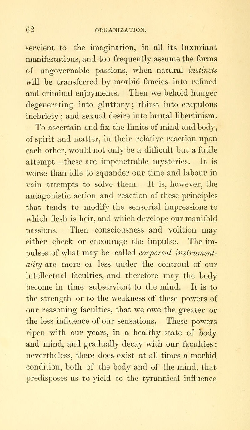 servient to the imagination, in all its luxuriant manifestations, and too frequently assume the forms of ungovernable passions, when natural instincts will be transferred by morbid fancies into refined and criminal enjoyments. Then we behold hunger degenerating into gluttony; thirst into crapulous inebriety ; and sexual desire into brutal libertinism. To ascertain and fix the limits of mind and body, of spirit and matter, in their relative reaction upon each other, would not only be a difficult but a futile attempt—these are impenetrable mysteries. It is worse than idle to squander our time and labour in vain attempts to solve them. It is, however, the antagonistic action and reaction of these principles that tends to modify the sensorial impressions to which flesh is heir, and which develope our manifold passions. Then consciousness and volition may either check or encourage the impulse. The im- pulses of what may be called corporeal instrument- ality are more or less under the controul of our intellectual faculties, and therefore may the body become in time subservient to the mind. It is to the strength or to the weakness of these powers of our reasoning faculties, that we owe the greater or the less influence of our sensations. These powers ripen with our years, in a healthy state of body and mind, and gradually decay with our faculties : nevertheless, there does exist at all times a morbid condition, both of the body and of the mind, that predisposes us to yield to the tyrannical influence