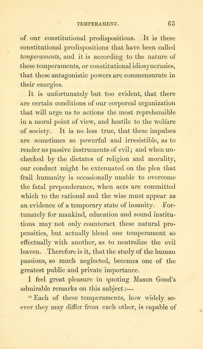 of our constitutional predispositions. It is these constitutional predispositions that have been called temjperaments^ and it is according to the nature of these temperaments, or constitutional idiosyncrasies, that these antagonistic powers are commensurate in their energies. It is unfortunately but too evident, that there are certain conditions of our corporeal organization that will urge us to actions the most reprehensible in a moral point of view, and hostile to the welfare of society. It is no less true, that these impulses are sometimes so powerful and irresistible, as to render us passive instruments of evil; and when un- checked by the dictates of religion and morality, our conduct might be extenuated on the plea that frail humanity is occasionally unable to overcome the fatal preponderance, when acts are committed which to the rational and the wise must appear as an evidence of a temporary state of insanity. For- tunately for mankind, education and sound institu- tions may not only counteract these natural pro- pensities, but actually blend one temperament so effectually with another, as to neutralize the evil leaven. Therefore is it, that the study of the human passions, so much neglected, becomes one of the greatest public and private importance. I feel great pleasure in quoting Mason Good's admirable remarks on this subject:—  Each of these temperaments, how widely so- ever they may differ from each other, is capable of