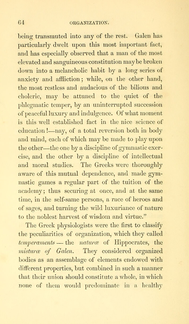 being transmuted into any of the rest. Galen has particularly dwelt upon this most important fact, and has especially observed that a man of the most elevated and sanguineous constitution maybe broken doAvn into a melancholic habit by a long series of anxiety and affliction; while, on the other hand, the most restless and audacious of the bilious and choleric, may be attuned to the quiet of the phlegmatic temper, by an uninterrupted succession of peaceful luxury and indulgence. Of what moment is this well established fact in the nice science of education!—nay, of a total reversion both in body and mind, each of which may be made to play upon the other—the one by a discipline of gymnastic exer- cise, and the other by a discipline of intellectual and moral studies. The Greeks were thoroughly aware of this mutual dependence, and made gym- nastic games a regular part of the tuition of the academy; thus securing at once, and at the same time, in the self-same persons, a race of heroes and of sa2:es, and turnino; the wild luxuriance of nature to the noblest harvest of wisdom and virtue. The Greek physiologists were the first to classify the peculiarities of organization, which they called temperaments — the naturce of Hippocrates, the misturcB of Galen. They considered organized bodies as an assemblage of elements endowed ^vith different properties, but combined in such a manner that their union should constitute a whole, in which none of them would predominate in a healthy