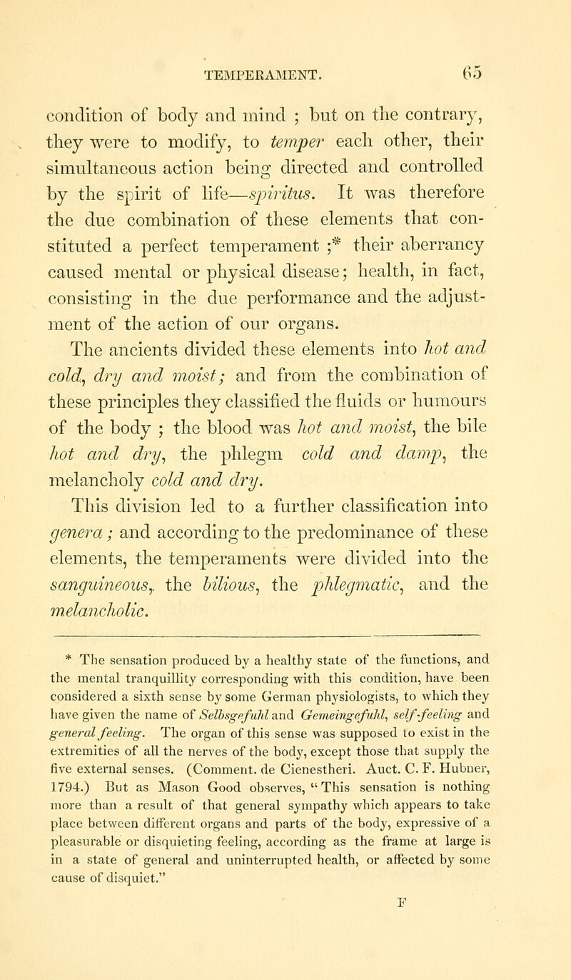 condition of body and niind ; but on the contrary, tliey were to modify, to temper each other, their simultaneous action being directed and controlled by the spirit of life—spiritus. It was therefore the due combination of these elements that con- stituted a perfect temperament ;* their aberrancy caused mental or physical disease; health, in fact, consisting in the due performance and the adjust- ment of the action of our organs. The ancients divided these elements into liot aiicl cold., dry and moist; and from the combination of these principles they classified the fluids or humours of the body ; the blood was hot and moist., the bile hot and dry., the phlegm cold and damp., the melancholy cold and dry. This division led to a further classification into genera; and according to the predominance of these elements, the temperaments were divided into the sanguineouSy the bilious., the phlegmatic, and the melancholic. * The sensation produced by a healthy state of the functions, and the mental tranquillity corresponding with this condition, have been considered a sixth sense by some German physiologists, to which they have given the name of Selbsgefuhl and Gemeingefuhl., self-feeling and general feeling. The organ of this sense was supposed to exist in the extremities of all the nerves of the body, except those that supply the five external senses. (Comment, de Cienestheri. Auct. C. F. Hubner, 1794.) But as Mason Good observes,  This sensation is nothing more than a result of that general sympathy which appears to take place between different organs and parts of the body, expressive of a pleasurable or disquieting feeling, according as the frame at large is in a state of general and uninterrupted health, or affected by some cause of disquiet.