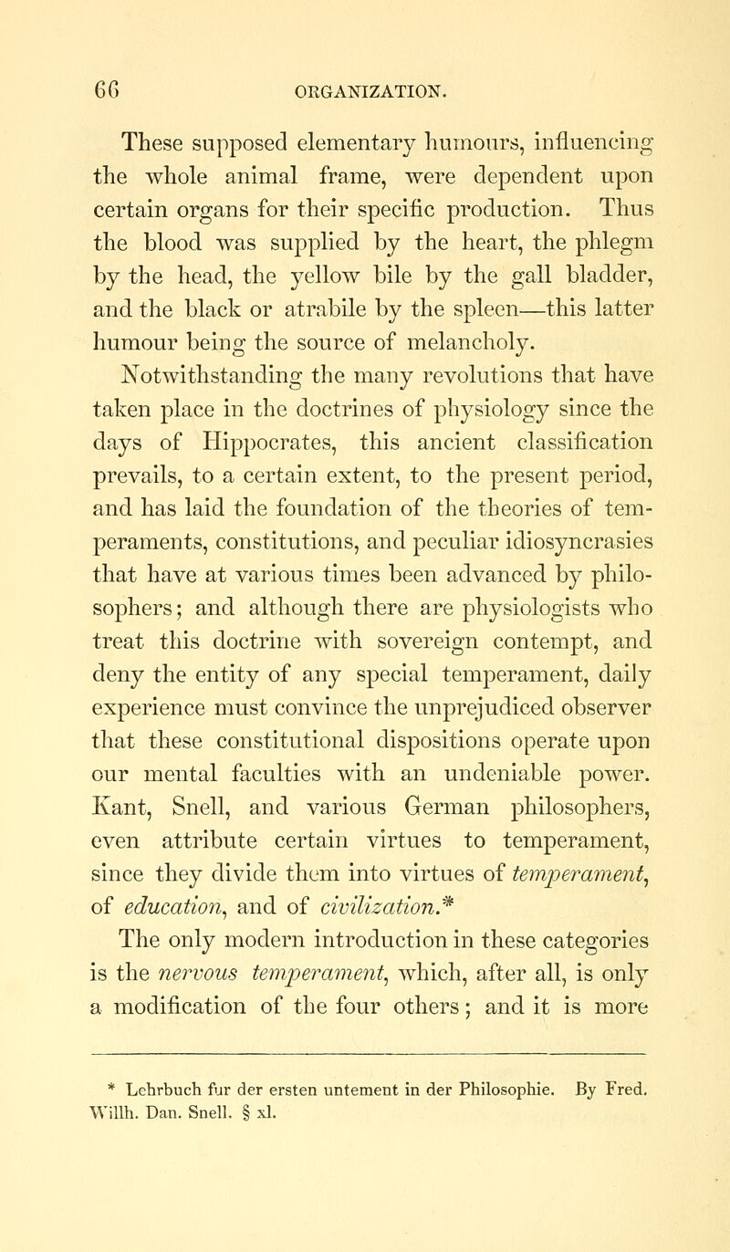 These supposed elementary humours, influencing the whole animal frame, were dependent upon certain organs for their specific production. Thus the blood was supplied by the heart, the phlegm by the head, the yellow bile by the gall bladder, and the black or atrabile by the spleen—this latter humour being the source of melancholy. Notwithstanding the many revolutions that have taken place in the doctrines of physiology since the days of Hippocrates, this ancient classification prevails, to a certain extent, to the present period, and has laid the foundation of the theories of tem- peraments, constitutions, and peculiar idiosyncrasies that have at various times been advanced by philo- sophers; and although there are physiologists who treat this doctrine with sovereign contempt, and deny the entity of any special temperament, daily experience must convince the unprejudiced observer that these constitutional dispositions operate upon our mental faculties with an undeniable power. Kant, Snell, and various German philosophers, even attribute certain virtues to temperament, since they divide them into virtues of temperament^ of education^ and of civilization.^ The only modern introduction in these categories is the nervous temperament^ which, after all, is only a modification of the four others; and it is more * Lehrbuch fur der ersten untement in der Philosophic. By Fred, Willh. Dan. Snell. § xl.