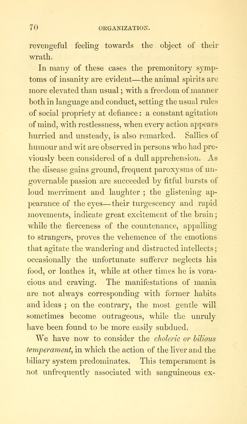 revengeful feeling towards the object of their wrath. In many of these cases the premonitory symp- toms of insanity are evident—the animal spirits are more elevated than usual; with a freedom of manner both in language and conduct, setting the usual rules of social propriety at defiance: a constant agitation of mind, with restlessness, when every action appears hurried and unsteady, is also remarked. Sallies of humour and wit are observed in persons who had pre- viously been considered of a dull apprehension. As the disease gains ground, frequent paroxysms of un- governable passion are succeeded by fitful bursts of loud merriment and laughter ; the glistening ap- pearance of the eyes—their turgescency and rapid movements, indicate great excitement of the brain; while the fierceness of the countenance, appalling to strangers, proves the vehemence of the emotions that agitate the wandering and distracted intellects; occasionally the unfortunate sufi'erer neglects his food, or loathes it, while at other times he is vora- cious and craving. The manifestations of mania are not always corresponding with former habits and ideas ; on the contrary, the most gentle mil sometimes become outrageous, while the unruly have been found to be more easily subdued. We have now to consider the choleric or bilious temperament, in which the action of the liver and the biliary system predominates. This temperament is not unfrequently associated with sanguineous ex-