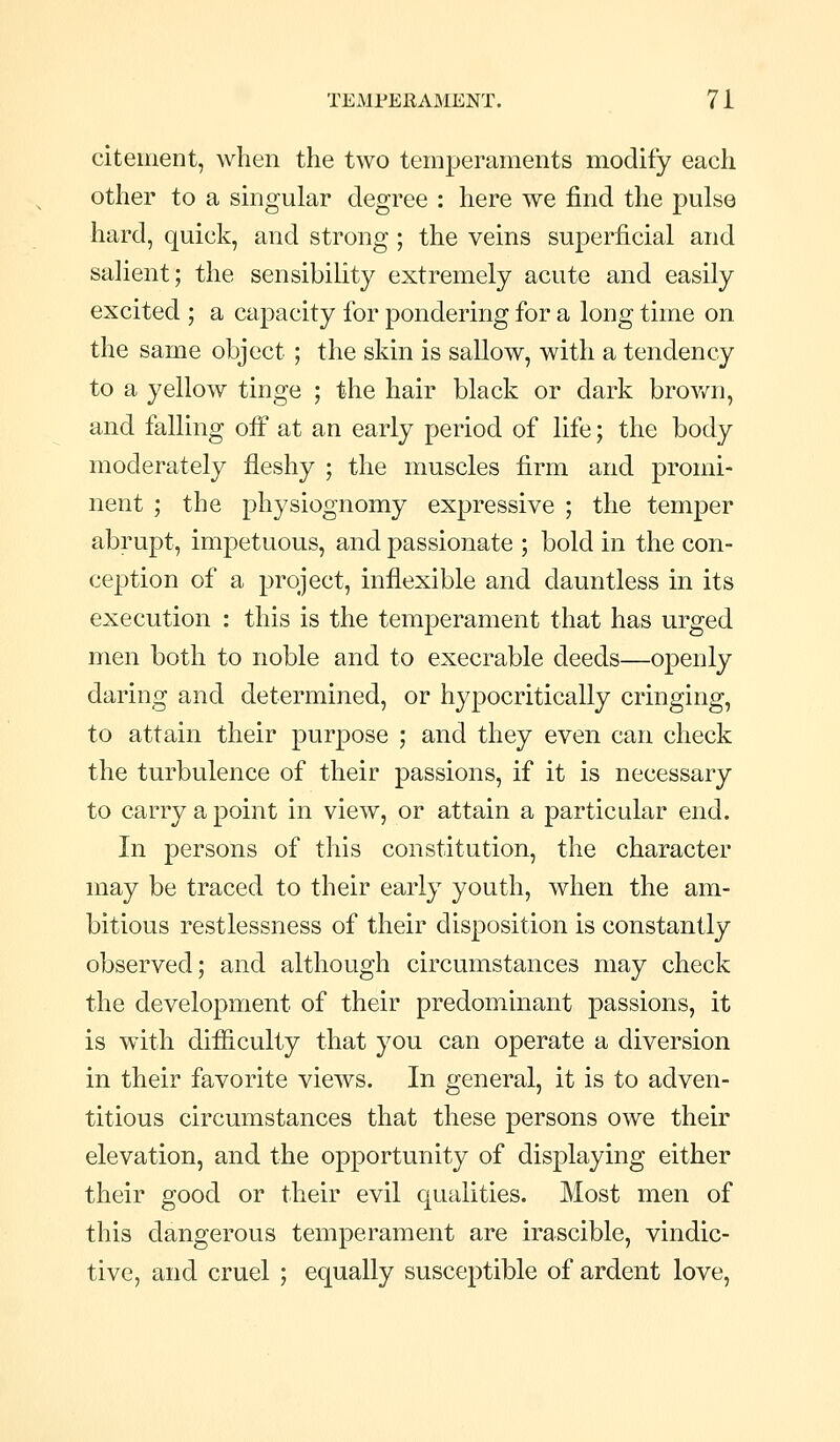 citement, when the two temperaments modify each other to a singular degree : here we find the pulse hard, quick, and strong ; the veins superficial and salient; the sensibility extremely acute and easily excited ; a capacity for pondering for a long time on the same object ; the skin is sallow, with a tendency to a yellow tinge ; the hair black or dark brov/n, and falling ofi at an early period of life; the body moderately fleshy ; the muscles firm and promi- nent ; the physiognomy expressive ; the temper abrupt, impetuous, and passionate ; bold in the con- ception of a project, inflexible and dauntless in its execution : this is the temperament that has urged men both to noble and to execrable deeds—openly daring and determined, or hypocritically cringing, to attain their purpose ; and they even can check the turbulence of their passions, if it is necessary to carry a point in view, or attain a particular end. In persons of this constitution, the character may be traced to their early youth, when the am- bitious restlessness of their disposition is constantly observed; and although circumstances may check the development of their predominant passions, it is with difiiculty that you can operate a diversion in their favorite views. In general, it is to adven- titious circumstances that these persons owe their elevation, and the opportunity of displaying either their good or their evil qualities. Most men of this dangerous temperament are irascible, vindic- tive, and cruel ; equally susceptible of ardent love.