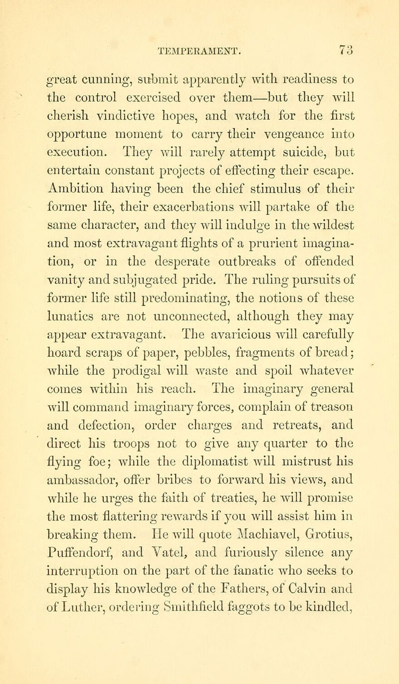 great cunning, submit apparently with readiness to the control exercised over them—but they will cherish vindictive hopes, and watch for the first opportune moment to carry their vengeance into execution. They will rarely attempt suicide, but entertain constant projects of effecting their escape. Ambition having been the chief stimulus of their former life, their exacerbations will partake of the same character, and they will indulge in the wildest and most extravagant flights of a prurient imagina- tion, or in the desperate outbreaks of ofl'ended vanity and subjugated pride. The ruling pursuits of former life still predominating, the notions of these lunatics are not unconnected, although they may appear extravagant. The avaricious will carefully hoard scraps of paper, pebbles, fragments of bread; while the prodigal will waste and spoil whatever comes within his reach. The imaginary general will command imaginary forces, complain of treason and defection, order charges and retreats, and direct his troops not to give any quarter to the flying foe; while the diplomatist will mistrust his ambassador, ofi'er bribes to forward his views, and while he urges the faith of treaties, he will promise the most flattering rewards if you will assist him in breaking them. He will quote Machiavel, Grotius, Pufi'endorf, and Vatel, and furiously silence any interruption on the part of the fanatic who seeks to display his knowledge of the Fathers, of Calvin and of Luther, ordering Smithfield faggots to be kindled,
