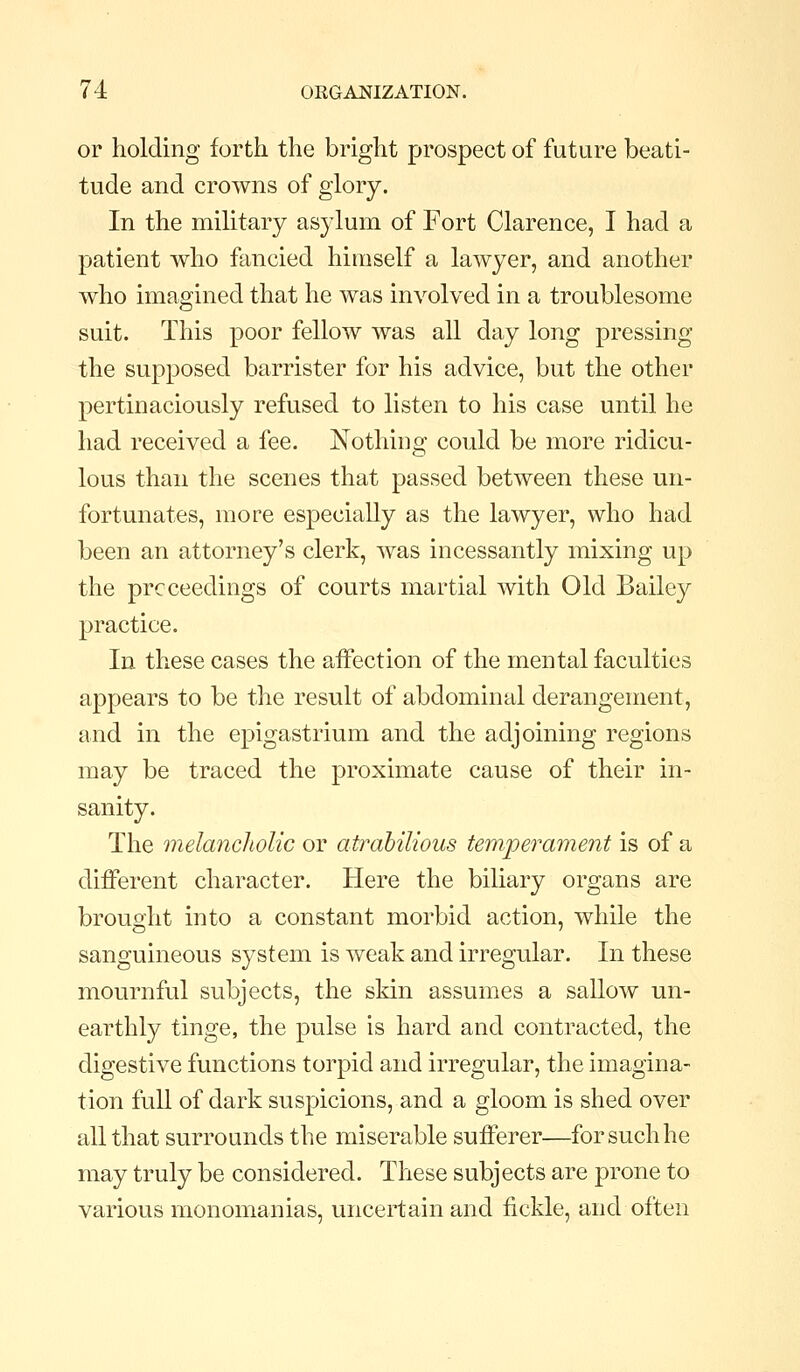 or holding forth the bright prospect of future beati- tude and crowns of glory. In the military asylum of Fort Clarence, I had a patient who fancied himself a lawyer, and another who imagined that he was involved in a troublesome suit. This poor fellow was all day long pressing the supposed barrister for his advice, but the other pertinaciously refused to listen to his case until he had received a fee. Nothing could be more ridicu- lous than the scenes that passed between these un- fortunates, more especially as the lawyer, who had been an attorney's clerk, was incessantly mixing up the prcceedings of courts martial with Old Bailey practice. In these cases the affection of the mental faculties appears to be the result of abdominal derangement, and in the epigastrium and the adjoining regions may be traced the proximate cause of their in- sanity. The melancholic or atrabilious temperament is of a different character. Here the biliary organs are brought into a constant morbid action, while the sanguineous system is weak and irregular. In these mournful subjects, the skin assumes a sallow un- earthly tinge, the pulse is hard and contracted, the digestive functions torpid and irregular, the imagina- tion full of dark suspicions, and a gloom is shed over all that surrounds the miserable sufferer—for such he may truly be considered. These subjects are prone to various monomanias, uncertain and fickle, and often