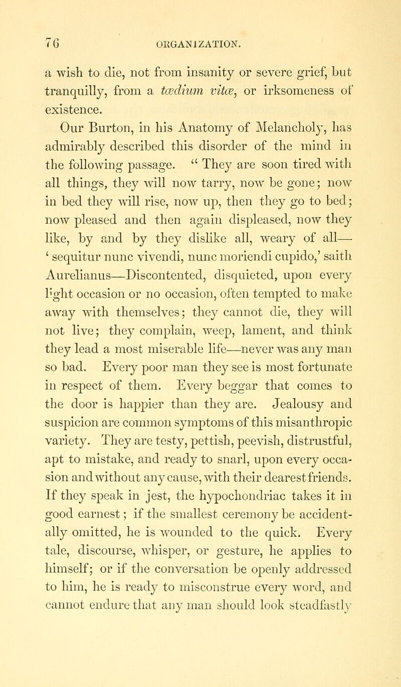 a wish to die, not from insanity or severe grief, but tranquilly, from a tcEclium vitce, or irksomeness of existence. Our Burton, in his Anatomy of Melancholy, has admirably described this disorder of the mind in the following passage.  They are soon tired with all things, they ^vill now tarry, now be gone; now in bed they mil rise, now up, then they go to bed; now pleased and then again displeased, now they like, by and by they dislike all, weary of all— ' sequitur nunc vivendi, nunc moriendi cupido,' saith Aurelianus—Discontented, disquieted, upon every h'ght occasion or no occasion, often tempted to make away with themselves; they cannot die, they will not live; they complain, weep, lament, and think they lead a most miserable life—never was any man so bad. Every poor man they see is most fortunate in respect of them. Every beggar that comes to the door is happier than they are. Jealousy and suspicion are common symptoms of this misanthropic variety. They are testy, pettish, peevish, distrustful, apt to mistake, and ready to snarl, upon every occa- sion and without any cause, with their dearest friends. If they speak in jest, the hypochondriac takes it in good earnest; if the smallest ceremony be accident- ally omitted, he is wounded to the quick. Every tale, discourse, whisper, or gesture, he apjplies to himself; or if the conversation be openly addressed to him, he is ready to misconstrue every word, and cannot endure that any man should look steadfastly