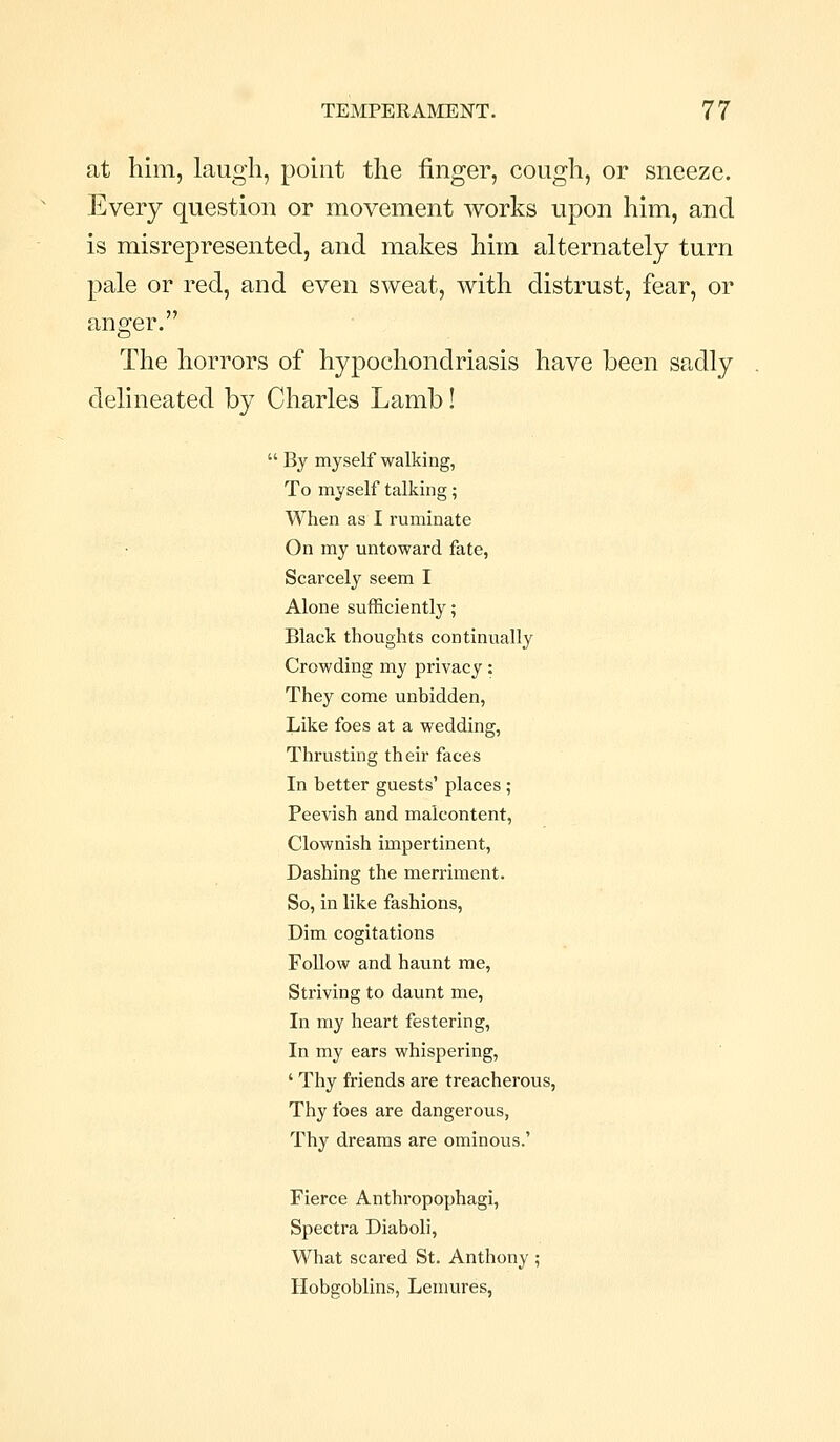 at him, Laugh, pohit the finger, cough, or sneeze. Every question or movement works upon him, and is misrepresented, and makes him alternately turn pale or red, and even sweat, with distrust, fear, or anger. The horrors of hypochondriasis have been sadly delineated by Charles Lamb!  By myself walking, To myself talking; When as I ruminate On my untoward fate, Scarcely seem I Alone sufficiently; Black thoughts continually Crowding my privacy: They come unbidden. Like foes at a wedding, Thrusting their faces In better guests' places ; Peevish and malcontent, Clownish impertinent. Dashing the merriment. So, in like fashions. Dim cogitations Follow and haunt me, Striving to daunt me. In my heart festering, In my ears whispering, ' Thy friends are treacherous, Thy foes are dangerous, Thy dreams are ominous.' Fierce Anthropophagi, Spectra Diaboli, What scared St. Anthony ; Hobgoblins, Lenmres,