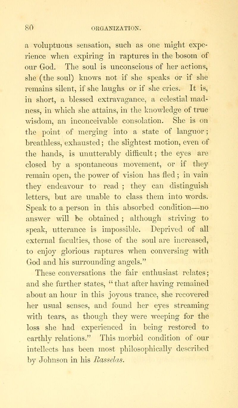 a voluptuous sensation, such as one might expe- rience when expiring in raptures in the bosom of our God. The soul is unconscious of her actions, she (the soul) knows not if she speaks or if she remains silent, if she laughs or if she cries. It is, in short, a blessed extravagance, a celestial mad- ness, in which she attains, in the knoAvledge of true wisdom, an inconceivable consolation. She is on the point of merging into a state of languor; breathless, exhausted; the slightest motion, even of the hands, is unutterably difficult; the eyes are closed by a spontaneous movement, or if they remain open, the power of vision has fled; in vain they endeavour to read ; they can distinguish letters, but are unable to class them into words. Speak to a person in this absorbed condition—no answer will be obtained ; although striving to speak, utterance is impossible. Deprived of all external faculties, those of the soul are increased, to enjoy glorious raptures when conversing with God and his surrounding angels. These conversations the fair enthusiast relates; and she further states, that after having remained about an hour in this joyous trance, she recovered her usual senses, and found her eyes streaming with tears, as though they were weeping for the loss she had experienced in being restored to earthly relations. This morbid condition of our intellects has been most philosophically described by Johnson in his Rasselas.