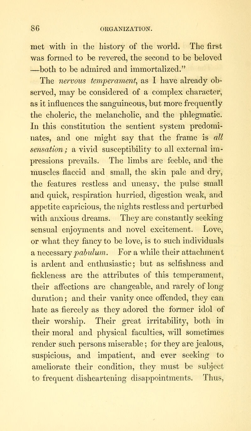 met witli in the history of the world. The first was formed to be revered, the second to be beloved —both to be admired and immortalized. The nervous temperament^ as I have already ob- served, may be considered of a complex character, as it influences the sanguineous, but more frequently the choleric, the melancholic, and the phlegmatic. In this constitution the sentient system predomi- nates, and one might say that the frame is all sensation; a vivid susceptibility to all external im- pressions prevails. The limbs are feeble, and the muscles flaccid and small, the skin pale and dry, the features restless and uneasy, the pulse small and quick, respiration hurried, digestion weak, and appetite capricious, the nights restless and perturbed with anxious dreams. They are constantly seeking sensual enjoyments and novel excitement. Love, or what they fancy to be love, is to such individuals a necesseiYjpabulum. For a while their attachment is ardent and enthusiastic; but as selfishness and fickleness are the attributes of this temperament, their aflections are changeable, and rarely of long duration; and their vanity once ofiended, tliey can hate as fiercely as they adored the former idol of their worship. Their great irritability, both in their moral and physical faculties, will sometimes render such persons miserable; for they are jealous, suspicious, and impatient, and ever seeking to ameliorate their condition, they must be subject to frequent disheartening disappointments. Thus,