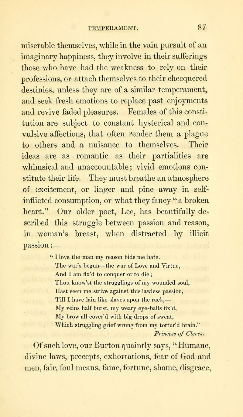 miserable themselves, while in the vain pursuit of an imaginary happiness, they involve in their sufferings those who have had the weakness to rely on their professions, or attach themselves to their checquerecl destinies, unless they are of a similar temperament, and seek fresh emotions to replace past enjoyments and revive faded pleasures. Females of this consti- tution are subject to constant hysterical and con- vulsive affections, that often render them a plague to others and a nuisance to themselves. Their ideas are as romantic as their partialities are whimsical and unaccountable; vivid emotions con- stitute their life. They must breathe an atmosphere of excitement, or linger and pine away in self- inflicted consumption, or what they fancy  a broken heart. Our older poet, Lee, has beautifully de- scribed this struggle between passion and reason, in woman's breast, when distracted by illicit passion:—  I love the man my reason bids me hate. The war's begun—the war of Love and Virtue, And I am fix'd to conquer or to die; Thou know'st the strugglings of my wounded soul, Hast seen me strive against this lawless passion, Till I have lain like slaves upon the rack,— My veins half burst, my weary eye-balls fix'd, My brow all cover'd with big drops of sweat. Which struggling grief wrung from my tortur'd brain. Princess of Cleves. Of such love, our Burton quaintly says, Humane, divine laws, precepts, exhortations, fear of God and men, fair, foul means, fame, fortune, shame, disgrace.