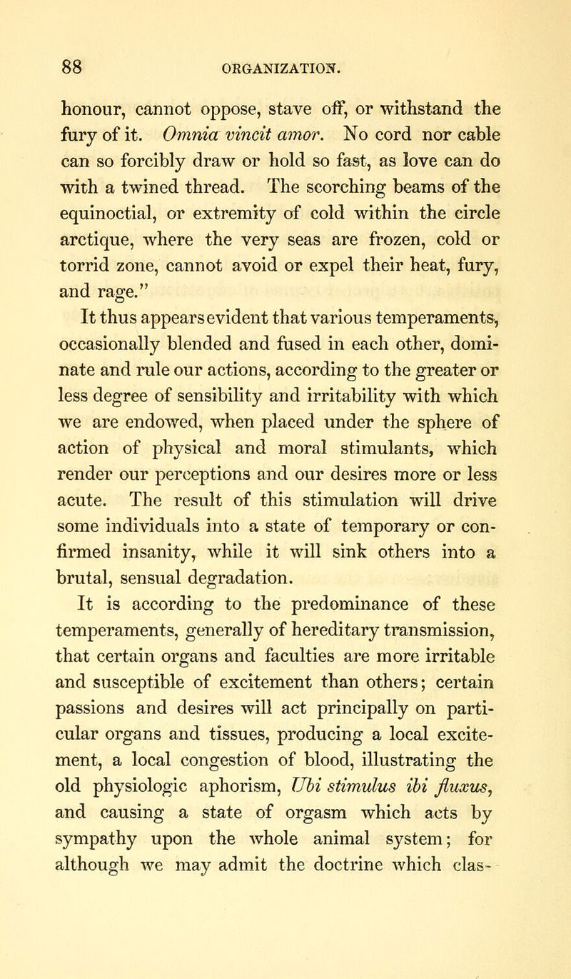 honour, cannot oppose, stave off, or withstand the fury of it. Omnia vincit amor. No cord nor cable can so forcibly draw or hold so fast, as love can do with a twined thread. The scorching beams of the equinoctial, or extremity of cold within the circle arctique, where the very seas are frozen, cold or torrid zone, cannot avoid or expel their heat, fury, and rage. It thus appears evident that various temperaments, occasionally blended and fused in each other, domi- nate and rule our actions, according to the greater or less degree of sensibility and irritability with which we are endowed, when placed under the sphere of action of physical and moral stimulants, which render our perceptions and our desires more or less acute. The result of this stimulation will drive some individuals into a state of temporary or con- firmed insanity^ while it will sink others into a brutal, sensual degradation. It is according to the predominance of these temperaments, generally of hereditary transmission, that certain organs and faculties are more irritable and susceptible of excitement than others; certain passions and desires will act principally on parti- cular organs and tissues, producing a local excite- ment, a local congestion of blood, illustrating the old physiologic aphorism, Uhi stimulus ibi fluxus, and causing a state of orgasm which acts by sympathy upon the whole animal system; for although we may admit the doctrine which clas- -